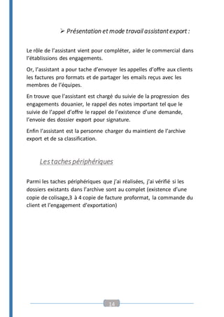 14
 Présentation et mode travail assistantexport :
Le rôle de l’assistant vient pour compléter, aider le commercial dans
l’établissions des engagements.
Or, l’assistant a pour tache d’envoyer les appelles d’offre aux clients
les factures pro formats et de partager les emails reçus avec les
membres de l’équipes.
En trouve que l’assistant est chargé du suivie de la progression des
engagements douanier, le rappel des notes important tel que le
suivie de l’appel d’offre le rappel de l’existence d’une demande,
l’envoie des dossier export pour signature.
Enfin l’assistant est la personne charger du maintient de l’archive
export et de sa classification.
Lestachespériphériques
Parmi les taches périphériques que j’ai réalisées, j’ai vérifié si les
dossiers existants dans l’archive sont au complet (existence d’une
copie de colisage,3 à 4 copie de facture proformat, la commande du
client et l’engagement d’exportation)
 