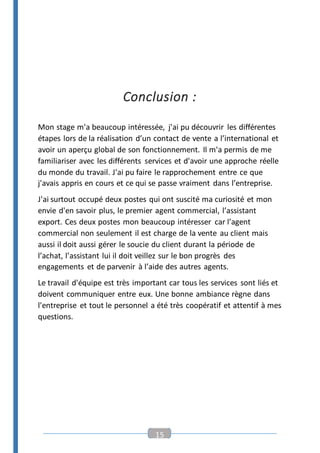 15
Conclusion :
Mon stage m'a beaucoup intéressée, j'ai pu découvrir les différentes
étapes lors de la réalisation d’un contact de vente a l’international et
avoir un aperçu global de son fonctionnement. Il m'a permis de me
familiariser avec les différents services et d'avoir une approche réelle
du monde du travail. J'ai pu faire le rapprochement entre ce que
j'avais appris en cours et ce qui se passe vraiment dans l’entreprise.
J'ai surtout occupé deux postes qui ont suscité ma curiosité et mon
envie d'en savoir plus, le premier agent commercial, l’assistant
export. Ces deux postes mon beaucoup intéresser car l’agent
commercial non seulement il est charge de la vente au client mais
aussi il doit aussi gérer le soucie du client durant la période de
l’achat, l’assistant lui il doit veillez sur le bon progrès des
engagements et de parvenir à l’aide des autres agents.
Le travail d'équipe est très important car tous les services sont liés et
doivent communiquer entre eux. Une bonne ambiance règne dans
l'entreprise et tout le personnel a été très coopératif et attentif à mes
questions.
 