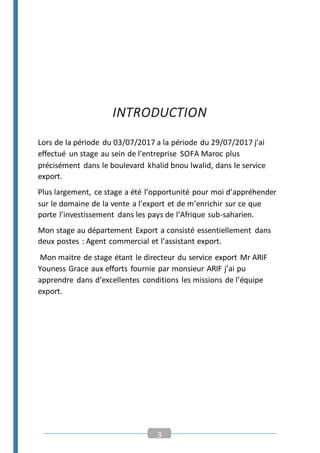 3
INTRODUCTION
Lors de la période du 03/07/2017 a la période du 29/07/2017 j’ai
effectué un stage au sein de l’entreprise SOFA Maroc plus
précisément dans le boulevard khalid bnou lwalid, dans le service
export.
Plus largement, ce stage a été l’opportunité pour moi d’appréhender
sur le domaine de la vente a l’export et de m’enrichir sur ce que
porte l’investissement dans les pays de l’Afrique sub-saharien.
Mon stage au département Export a consisté essentiellement dans
deux postes : Agent commercial et l’assistant export.
Mon maitre de stage étant le directeur du service export Mr ARIF
Youness Grace aux efforts fournie par monsieur ARIF j’ai pu
apprendre dans d’excellentes conditions les missions de l’équipe
export.
 