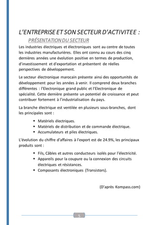 5
L'ENTREPRISEET SON SECTEUR D'ACTIVITEE :
PRÉSENTATIONDU SECTEUR
Les industries électriques et électroniques sont au centre de toutes
les industries manufacturières. Elles ont connu au cours des cinq
dernières années une évolution positive en termes de production,
d'investissement et d'exportation et présentent de réelles
perspectives de développement.
Le secteur électronique marocain présente ainsi des opportunités de
développement pour les années à venir. Il comprend deux branches
différentes : l’Electronique grand public et l’Electronique de
spécialité. Cette dernière présente un potentiel de croissance et peut
contribuer fortement à l’industrialisation du pays.
La branche électrique est ventilée en plusieurs sous-branches, dont
les principales sont :
 Matériels électriques.
 Matériels de distribution et de commande électrique.
 Accumulateurs et piles électriques.
L’évolution du chiffre d’affaires à l'export est de 24.9%, les principaux
produits sont :
 Fils, Câbles et autres conducteurs isolés pour l’électricité.
 Appareils pour la coupure ou la connexion des circuits
électriques et résistances.
 Composants électroniques (Transistors).
(D’après Kompass.com)
 
