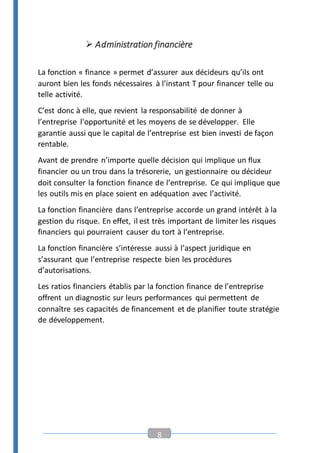 8
 Administration financière
La fonction « finance » permet d’assurer aux décideurs qu’ils ont
auront bien les fonds nécessaires à l’instant T pour financer telle ou
telle activité.
C’est donc à elle, que revient la responsabilité de donner à
l’entreprise l'opportunité et les moyens de se développer. Elle
garantie aussi que le capital de l’entreprise est bien investi de façon
rentable.
Avant de prendre n’importe quelle décision qui implique un flux
financier ou un trou dans la trésorerie, un gestionnaire ou décideur
doit consulter la fonction finance de l’entreprise. Ce qui implique que
les outils mis en place soient en adéquation avec l’activité.
La fonction financière dans l’entreprise accorde un grand intérêt à la
gestion du risque. En effet, il est très important de limiter les risques
financiers qui pourraient causer du tort à l’entreprise.
La fonction financière s’intéresse aussi à l’aspect juridique en
s’assurant que l’entreprise respecte bien les procédures
d’autorisations.
Les ratios financiers établis par la fonction finance de l’entreprise
offrent un diagnostic sur leurs performances qui permettent de
connaître ses capacités de financement et de planifier toute stratégie
de développement.
 