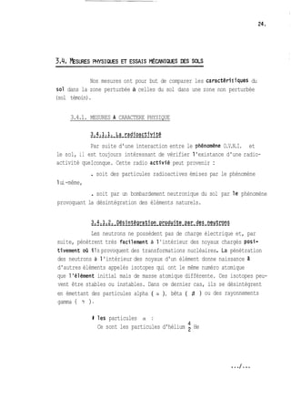 Nos mesures ont pour but de comparer les caractériciques du 
sol dans la zone perturbée à celles du sol dans une zone non perturbée 
(sol témoin). 
3.4.1. MESURES A CARACTERE PHYSIQUE 
Par suite d'une interaction entre le phénomsne O.V.N.I. et 
le sol, il est toujours intéressant de vérifier 1 'existance d'une radio-activité 
que Iconque. Cette radio activié peut provenir : 
1 ui -même, 
. soit des particules radioactives émises par le phénomène 
. soit par un bombardement neutronique du sol par le phénomène 
provoquant la désintégration des éléments naturels. 
Les neutrons ne possèdent pas de charge électrique et, par 
sui te, pénètrent très faci lement à 1 ' intérieur des noyaux chargés posi-ti 
vement où i ! s provoquent des transformations nucléaires . La pénétration 
des neutrons à 1 'intérieur des noyaux d'un élément donne naissance 3 
d'autres éléments appelés isotopes qui ont le même numéro atomique 
que 1 'élément initial mais de masse atomique différente. Ces isotopes peu-vent 
être stables ou instables. Dans ce dernier cas, ils se désintègrent 
en émettant des particules alpha ( CY ), bêta ( fj ) ou des rayonnements 
gamma ( Y ). 
8 les particules a : 
4 Ce sont les particules d'hélium He 
 