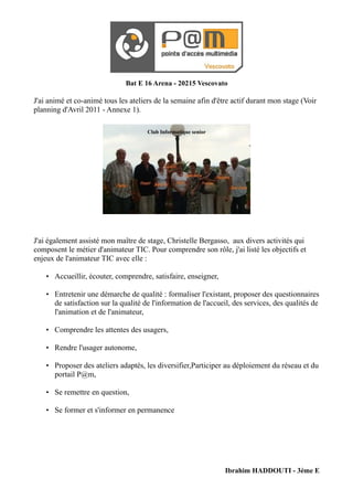 Bat E 16 Arena - 20215 Vescovato

J'ai animé et co-animé tous les ateliers de la semaine afin d'être actif durant mon stage (Voir
planning d'Avril 2011 - Annexe 1).

                                       Club Informatique senior




J'ai également assisté mon maître de stage, Christelle Bergasso, aux divers activités qui
composent le métier d'animateur TIC. Pour comprendre son rôle, j'ai listé les objectifs et
enjeux de l'animateur TIC avec elle :

    • Accueillir, écouter, comprendre, satisfaire, enseigner,

    • Entretenir une démarche de qualité : formaliser l'existant, proposer des questionnaires
       de satisfaction sur la qualité de l'information de l'accueil, des services, des qualités de
       l'animation et de l'animateur,

    • Comprendre les attentes des usagers,

    • Rendre l'usager autonome,

    • Proposer des ateliers adaptés, les diversifier,Participer au déploiement du réseau et du
       portail P@m,

    • Se remettre en question,

    • Se former et s'informer en permanence




                                                                  Ibrahim HADDOUTI - 3ème E
 