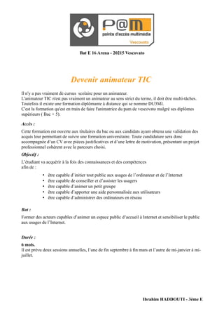 Bat E 16 Arena - 20215 Vescovato




                              Devenir animateur TIC
Il n'y a pas vraiment de cursus scolaire pour un animateur.
L'animateur TIC n'est pas vraiment un animateur au sens strict du terme, il doit être multi-tâches.
Toutefois il existe une formation diplômante à distance qui se nomme DU3MI.
C'est la formation qu'est en train de faire l'animatrice du pam de vescovato malgré ses diplômes
supérieurs ( Bac + 5).

Accès :
Cette formation est ouverte aux titulaires du bac ou aux candidats ayant obtenu une validation des
acquis leur permettant de suivre une formation universitaire. Toute candidature sera donc
accompagnée d’un CV avec pièces justificatives et d’une lettre de motivation, présentant un projet
professionnel cohérent avec le parcours choisi.
Objectif :
L’étudiant va acquérir à la fois des connaissances et des compétences
afin de :
             •   être capable d’initier tout public aux usages de l’ordinateur et de l’Internet
             •   être capable de conseiller et d’assister les usagers
             •   être capable d’animer un petit groupe
             •   être capable d’apporter une aide personnalisée aux utilisateurs
             •   être capable d’administrer des ordinateurs en réseau

But :
Former des acteurs capables d’animer un espace public d’accueil à Internet et sensibiliser le public
aux usages de l’Internet.


Durée :
6 mois.
Il est prévu deux sessions annuelles, l’une de fin septembre à fin mars et l’autre de mi-janvier à mi-
juillet.




                                                                        Ibrahim HADDOUTI - 3ème E
 