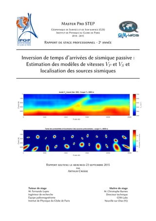Master Pro STEP
Géophysique de Surface et de Sub-surface (G2S)
Institut de Physique du Globe de Paris
2014 - 2015
Rapport de stage professionnel - 2e année
Inversion de temps d’arrivées de sismique passive :
Estimation des modèles de vitesses VP et VS et
localisation des sources sismiques
Rapport soutenu le mercredi 23 septembre 2015
par
Arthur Crosse
Tuteur de stage
M. Fernando Lopes
Ingénieur de recherche
Équipe paléomagnétisme
Institut de Physique du Globe de Paris
Maître de stage
M. Christophe Barnes
Directeur technique
GIM-Labs
Neuville sur Oise (95)
 
