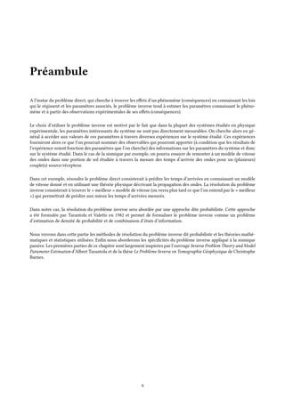Préambule
A l’instar du problème direct, qui cherche à trouver les effets d’un phénomène (conséquences) en connaissant les lois
qui le régissent et les paramètres associés, le problème inverse tend à estimer les paramètres connaissant le phéno-
mène et à partir des observations expérimentales de ses effets (conséquences).
Le choix d’utiliser le problème inverse est motivé par le fait que dans la plupart des systèmes étudiés en physique
expérimentale, les paramètres intéressants du système ne sont pas directement mesurables. On cherche alors en gé-
néral à accéder aux valeurs de ces paramètres à travers diverses expériences sur le système étudié. Ces expériences
fourniront alors ce que l’on pourrait nommer des observables qui pourront apporter (à condition que les résultats de
l’expérience soient fonction des paramètres que l’on cherche) des informations sur les paramètres du système et donc
sur le système étudié. Dans le cas de la sismique par exemple, on pourra essayer de remonter à un modèle de vitesse
des ondes dans une portion de sol étudiée à travers la mesure des temps d’arrivée des ondes pour un (plusieurs)
couple(s) source/récepteur.
Dans cet exemple, résoudre le problème direct consisterait à prédire les temps d’arrivées en connaissant un modèle
de vitesse donné et en utilisant une théorie physique décrivant la propagation des ondes. La résolution du problème
inverse consisterait à trouver le « meilleur » modèle de vitesse (on verra plus tard ce que l’on entend par le « meilleur
») qui permettrait de prédire aux mieux les temps d’arrivées mesurés.
Dans notre cas, la résolution du problème inverse sera abordée par une approche dite probabiliste. Cette approche
a été formulée par Tarantola et Valette en 1982 et permet de formaliser le problème inverse comme un problème
d’estimation de densité de probabilité et de combinaison d’états d’information.
Nous verrons dans cette partie les méthodes de résolution du problème inverse dit probabiliste et les théories mathé-
matiques et statistiques utilisées. Enfin nous aborderons les spécificités du problème inverse appliqué à la sismique
passive. Les premières parties de ce chapitre sont largement inspirées par l’ouvrage Inverse Problem Theory and Model
Parameter Estimation d’Albert Tarantola et de la thèse Le Problème Inverse en Tomographie Géophysique de Christophe
Barnes.
9
 