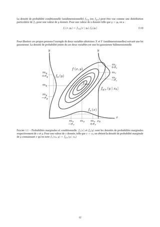 La densité de probabilité conditionnelle (unidimensionnelle) fx|y (ou fy|x) peut être vue comme une distribution
particulière de fx pour une valeur de y donnée. Pour une valeur de x donnée telle que y = y0 on a :
fz(x, y0) = fx|y(x | y0).fy(y0) (1.4)
Pour illustrer ces propos prenons l’exemple de deux variables aléatoires X et Y (unidimensionnelles) suivant une loi
gaussienne. La densité de probabilité jointe de ces deux variables est une loi gaussienne bidimensionnelle.
Figure 1.1 – Probabilités marginales et conditionnelle. fx(x) et fy(y) sont les densités de probabilités marginales
respectivement de x et y. Pour une valeur de x donnée, telle que x = x0 on obtient la densité de probabilité marginale
de y connaissant x qu’on note fz(x0, y) = fy|x(y | x0)
12
 