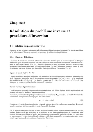 Chapitre 2
Résolution du problème inverse et
procédure d’inversion
2.1 Solution du problème inverse
Dans cette section, on parlera uniquement de la solution du problème inverse discrétisée car c’est ce type de problème
qu’on utilise. Avant d’aborder la solution, il est nécessaire de préciser certaines définitions.
2.1.1 Quelques définitions
Les espaces de travail qu’il nous faut définir sont l’espace des données (pour les observables) noté D et l’espace
des modèles (pour le système physique) noté M. Ces espaces seront probabilisés avec les états d’information, dit a
priori, et notés respectivement ρD et ρM . On définira également un état d’information Θ relatif à la théorie censée
représenter le phénomène sous-jacent à l’expérience physique. Cet état d’information permettra ensuite de relier
formellement le système physique aux observables, il sera alors défini sur l’espace joint D × M.
Espaces de travail M, D et D × M
L’espace des modèles et l’espace des données sont des espaces vectoriels probabilisés. L’espace des modèles est noté
M et l’espace des données est noté D. Ils contiennent respectivement m = (m1
, m2
, ..., mnM
) qu’on appellera le
(les) modèle(s) et d = (d1
, d2
, ..., dnD
) les données. L’espace noté D × M = (m1
, m2
, ..., mnM
, d1
, d2
, ..., dnD
) est
également un espace vectoriel probabilisé et est appelé espace joint.
Théorie physique et problème direct
L’expérimentation entraîne la construction de la théorie physique, et la théorie physique permet de prédire (avec une
certaines précision) les résultats d’une expérimentation.
Résoudre le problème direct signifie prédire les valeurs des observables dsyn associées à un modèle donné m. Plus
formellement cette prédiction théorique peut être notée comme :
m → dsyn = g(m) (2.1)
L’opérateur g(·) (généralement non linéaire) est appelé opérateur direct (forward operator en anglais). dsyn repré-
sente les données synthétiques, prédites à partir d’un modèle donné m.
Une loi physique n’est jamais parfaite, au mieux les erreurs liées à la théorie physique sont minimes et/ou très bien
connues, dans ce cas on peut les négliger ou les modéliser, au pire ces erreurs sont grandes (et c’est souvent le cas
car pour simplifier un problème on fait des approximations, et plus on en fait et plus l’erreur peut être importante)
ou mal connues et il est alors impossible de les négliger et difficiles de les quantifier. La caractérisation de ces erreurs
est très importante car elle va conditionner la procédure d’inversion.
13
 