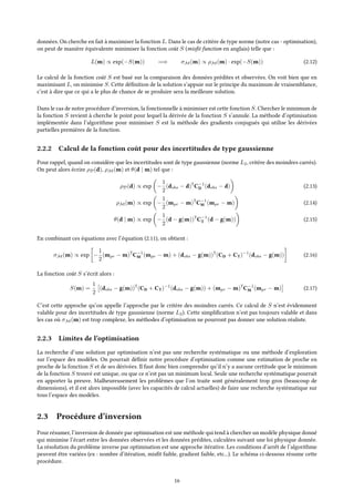 données. On cherche en fait à maximiser la fonction L. Dans le cas de critère de type norme (notre cas - optimisation),
on peut de manière équivalente minimiser la fonction coût S (misfit function en anglais) telle que :
L(m) ∝ exp(−S(m)) =⇒ σM(m) ∝ ρM(m) · exp(−S(m)) (2.12)
Le calcul de la fonction coût S est basé sur la comparaison des données prédites et observées. On voit bien que en
maximisant L, on minimise S. Cette définition de la solution s’appuie sur le principe du maximum de vraisemblance,
c’est à dire que ce qui a le plus de chance de se produire sera la meilleure solution.
Dans le cas de notre procédure d’inversion, la fonctionnelle à minimiser est cette fonction S. Chercher le minimum de
la fonction S revient à cherche le point pour lequel la dérivée de la fonction S s’annule. La méthode d’optimisation
implémentée dans l’algorithme pour minimiser S est la méthode des gradients conjugués qui utilise les dérivées
partielles premières de la fonction.
2.2.2 Calcul de la fonction coût pour des incertitudes de type gaussienne
Pour rappel, quand on considère que les incertitudes sont de type gaussienne (norme L2, critère des moindres carrés).
On peut alors écrire ρD(d), ρM(m) et θ(d | m) tel que :
ρD(d) ∝ exp −
1
2
(dobs − d)T
C−1
D (dobs − d) (2.13)
ρM(m) ∝ exp −
1
2
(mpr − m)T
C−1
M (mpr − m) (2.14)
θ(d | m) ∝ exp −
1
2
(d − g(m))T
C−1
T (d − g(m)) (2.15)
En combinant ces équations avec l’équation (2.11), on obtient :
σM(m) ∝ exp −
1
2
(mpr − m)T
C−1
M (mpr − m) + (dobs − g(m))T
(CD + CT)−1
(dobs − g(m)) (2.16)
La fonction coût S s’écrit alors :
S(m) =
1
2
(dobs − g(m))T
(CD + CT)−1
(dobs − g(m)) + (mpr − m)T
C−1
M (mpr − m) (2.17)
C’est cette approche qu’on appelle l’approche par le critère des moindres carrés. Ce calcul de S n’est évidemment
valable pour des incertitudes de type gaussienne (norme L2). Cette simplification n’est pas toujours valable et dans
les cas où σM(m) est trop complexe, les méthodes d’optimisation ne pourront pas donner une solution réaliste.
2.2.3 Limites de l’optimisation
La recherche d’une solution par optimisation n’est pas une recherche systématique ou une méthode d’exploration
sur l’espace des modèles. On pourrait définir notre procédure d’optimisation comme une estimation de proche en
proche de la fonction S et de ses dérivées. Il faut donc bien comprendre qu’il n’y a aucune certitude que le minimum
de la fonction S trouvé est unique, ou que ce n’est pas un minimum local. Seule une recherche systématique pourrait
en apporter la preuve. Malheureusement les problèmes que l’on traite sont généralement trop gros (beaucoup de
dimensions), et il est alors impossible (avec les capacités de calcul actuelles) de faire une recherche systématique sur
tous l’espace des modèles.
2.3 Procédure d’inversion
Pour résumer, l’inversion de donnée par optimisation est une méthode qui tend à chercher un modèle physique donné
qui minimise l’écart entre les données observées et les données prédites, calculées suivant une loi physique donnée.
La résolution du problème inverse par optimisation est une approche itérative. Les conditions d’arrêt de l’algorithme
peuvent être variées (ex : nombre d’itération, misfit faible, gradient faible, etc...). Le schéma ci-dessous résume cette
procédure.
16
 