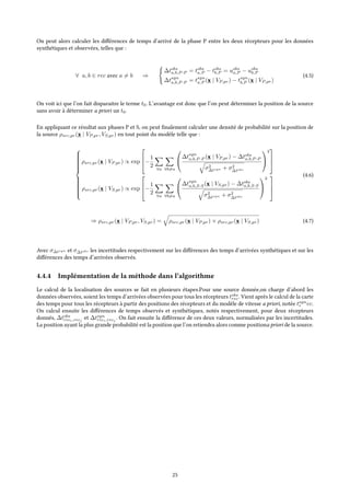 On peut alors calculer les différences de temps d’arrivé de la phase P entre les deux récepteurs pour les données
synthétiques et observées, telles que :
∀ a, b ∈ rec avec a = b ⇒
∆tobs
a,b,P -P = tobs
a,P − tobs
b,P = uobs
a,P − uobs
b,P
∆tsyn
a,b,P -P = tsyn
a,P (x | VP,pr) − tsyn
b,P (x | VP,pr)
(4.5)
On voit ici que l’on fait disparaitre le terme t0. L’avantage est donc que l’on peut déterminer la position de la source
sans avoir à déterminer a priori un t0.
En appliquant ce résultat aux phases P et S, on peut finalement calculer une densité de probabilité sur la position de
la source ρsrc,pr(x | VP,pr, VS,pr) en tout point du modèle telle que :



ρsrc,pr(x | VP,pr) ∝ exp


−
1
2
∀a ∀b=a


∆tsyn
a,b,P -P (x | VP,pr) − ∆tobs
a,b,P -P
σ2
∆tsyn + σ2
∆tobs


2



ρsrc,pr(x | VS,pr) ∝ exp


−
1
2
∀a ∀b=a


∆tsyn
a,b,S-S(x | VS,pr) − ∆tobs
a,b,S-S
σ2
∆tsyn + σ2
∆tobs


2



(4.6)
⇒ ρsrc,pr(x | VP,pr, VS,pr) = ρsrc,pr(x | VP,pr) × ρsrc,pr(x | VS,pr) (4.7)
Avec σ∆tsyn et σ∆tobs les incertitudes respectivement sur les différences des temps d’arrivées synthétiques et sur les
différences des temps d’arrivées observés.
4.4.4 Implémentation de la méthode dans l’algorithme
Le calcul de la localisation des sources se fait en plusieurs étapes.Pour une source donnée,on charge d’abord les
données observées, soient les temps d’arrivées observées pour tous les récepteurs tobs
rec. Vient après le calcul de la carte
des temps pour tous les récepteurs à partir des positions des récepteurs et du modèle de vitesse a priori, notée tsyn
r ec.
On calcul ensuite les différences de temps observés et synthétiques, notés respectivement, pour deux récepteurs
donnés, ∆tobs
reci,recj
et ∆tsyn
reci,recj
. On fait ensuite la différence de ces deux valeurs, normalisées par les incertitudes.
La position ayant la plus grande probabilité est la position que l’on retiendra alors comme positiona priori de la source.
25
 