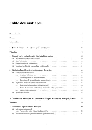 Table des matières
Remerciements 5
Résumé 6
Introduction 7
I Introduction à la théorie du problème inverse 8
Préambule 9
1 Éléments sur les probabilités et la théorie de l’information 10
1.1 Probabilités subjectives ou bayésiennes . . . . . . . . . . . . . . . . . . . . . . . . . . . . . . . . . . . 10
1.2 État d’information . . . . . . . . . . . . . . . . . . . . . . . . . . . . . . . . . . . . . . . . . . . . . . . 10
1.3 Combinaison d’états d’information . . . . . . . . . . . . . . . . . . . . . . . . . . . . . . . . . . . . . 11
1.4 Densités de probabilités marginales et conditionnelles . . . . . . . . . . . . . . . . . . . . . . . . . . . 11
2 Résolution du problème inverse et procédure d’inversion 13
2.1 Solution du problème inverse . . . . . . . . . . . . . . . . . . . . . . . . . . . . . . . . . . . . . . . . . 13
2.1.1 Quelques définitions . . . . . . . . . . . . . . . . . . . . . . . . . . . . . . . . . . . . . . . . . 13
2.1.2 Solution générale du problème inverse . . . . . . . . . . . . . . . . . . . . . . . . . . . . . . . 15
2.1.3 Importance de la quantification des incertitudes . . . . . . . . . . . . . . . . . . . . . . . . . . 15
2.2 Le problème inverse vu comme une optimisation . . . . . . . . . . . . . . . . . . . . . . . . . . . . . . 15
2.2.1 Fonctionnelle à minimiser : la fonction coût S . . . . . . . . . . . . . . . . . . . . . . . . . . . 15
2.2.2 Calcul de la fonction coût pour des incertitudes de type gaussienne . . . . . . . . . . . . . . . 16
2.2.3 Limites de l’optimisation . . . . . . . . . . . . . . . . . . . . . . . . . . . . . . . . . . . . . . . 16
2.3 Procédure d’inversion . . . . . . . . . . . . . . . . . . . . . . . . . . . . . . . . . . . . . . . . . . . . . 16
II L’inversion appliquée aux données de temps d’arrivées de sismique passive 18
Préambule 19
3 Informations expérimentale et théorique 20
3.1 Information expérimentale :
temps d’arrivées des ondes et incertitudes associées . . . . . . . . . . . . . . . . . . . . . . . . . . . . 20
3.2 Information théorique : problème direct et équation Eikonale . . . . . . . . . . . . . . . . . . . . . . . 21
2
 