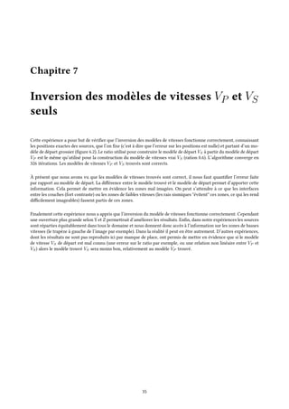 Chapitre 7
Inversion des modèles de vitesses VP et VS
seuls
Cette expérience a pour but de vérifier que l’inversion des modèles de vitesses fonctionne correctement, connaissant
les positions exactes des sources, que l’on fixe (c’est à dire que l’erreur sur les positions est nulle) et partant d’un mo-
dèle de départ grossier (figure 6.2). Le ratio utilisé pour construire le modèle de départ VS à partir du modèle de départ
VP est le même qu’utilisé pour la construction du modèle de vitesses vrai VS (ration 0.6). L’algorithme converge en
326 itérations. Les modèles de vitesses VP et VS trouvés sont corrects.
À présent que nous avons vu que les modèles de vitesses trouvés sont correct, il nous faut quantifier l’erreur faite
par rapport au modèle de départ. La différence entre le modèle trouvé et le modèle de départ permet d’apporter cette
information. Cela permet de mettre en évidence les zones mal imagées. On peut s’attendre à ce que les interfaces
entre les couches (fort contraste) ou les zones de faibles vitesses (les rais sismiques "évitent" ces zones, ce qui les rend
difficilement imageables) fassent partis de ces zones.
Finalement cette expérience nous a appris que l’inversion du modèle de vitesses fonctionne correctement. Cependant
une ouverture plus grande selon Y et Z permettrait d’améliorer les résultats. Enfin, dans notre expériences les sources
sont réparties équitablement dans tous le domaine et nous donnent donc accès à l’information sur les zones de basses
vitesses (le trapèze à gauche de l’image par exemple). Dans la réalité il peut en être autrement. D’autres expériences,
dont les résultats ne sont pas reproduits ici par manque de place, ont permis de mettre en évidence que si le modèle
de vitesse VS de départ est mal connu (une erreur sur le ratio par exemple, ou une relation non linéaire entre VP et
VS) alors le modèle trouvé VS sera moins bon, relativement au modèle VP trouvé.
35
 