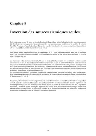 Chapitre 8
Inversion des sources sismiques seules
Cette expérience permet de tester la seconde fonction de l’algorithme qui est la localisation des sources sismiques.
On cherche à retrouver a posteriori les coordonnées des sources, connaissant parfaitement les modèles de vitesses
VP et VS. Pour cela on lance l’algorithme d’inversion avec des coordonnées de sources perturbées et les modèle de
vitesses vrais (et fixés, c’est à dire que l’erreur est nulle).
Pour chaque source, les perturbation sur les coordonnées X et Y sont tirée aléatoirement selon une loi uniforme
entre -5000 m et 5000 m. La coordonnées Z est perturbées entre -3000 m et 3000 m et la perturbation sur T0 est tirée
entre -150 ms et 150 ms.
On réalise dans cette expérience trois tests. Un test où les incertitudes associées aux coordonnées perturbées sont
sous évaluées, un test où elles sont correctement évaluées et enfin un test où ces incertitudes sont sur-évaluées. Ces
tests nous permettront de mettre en évidence non seulement le bon fonctionnement de l’algorithme mais également
dans quelle mesure la quantification des incertitudes est importante. Ces tests sont très importants car ils ont un
lien direct avec l’algorithme de prélocalisation, qui, en plus de chercher les coordonnées des sources, doit également
déterminer correctement les incertitudes associées.
Les coordonnées trouvées (11.4) semblent dans les trois cas visuellement correctes. Pour affiner notre analyse regar-
dons, pour chaque expérience, la variation de la moyenne et de l’écart type des erreurs pour chaque coordonnées au
fil des itérations (8.2 et 8.3).
Finalement, cette expérience montre l’importance de la bonne détermination des incertitudes. N’oublions pas que dans
ces tests le modèle de départ est fixé, c’est à dire que les incertitudes sur celui ci sont nulles. D’autres expériences ont
montré également qu’avec une incertitude sous-évaluée et avec un modèle de vitesse vrai mais non fixé, l’algorithme
a tendance a modifié le modèle et non plus la position des sources. Il est donc très important de ne pas sous évaluer
les incertitudes sur les positions, le mieux étant bien sur de les évaluer correctement. Des incertitudes sur-évaluées
permettront aussi à l’algorithme de converger mais moins rapidement.
38
 
