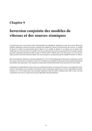 Chapitre 9
Inversion conjointe des modèles de
vitesses et des sources sismiques
À présent que nous avons testé les deux fonctionnalités de l’algorithme séparément et que nous avons obtenu des
résultats satisfaisant, testons l’inversion conjointe des modèles de vitesses et des positions des sources. Le modèle
de départ VP utilisé est celui présenté dans la figure 6.2. Le modèle de départ VS est obtenu avec le même ratio
utilisé pour la construction du vrai modèle (0.6). Les coordonnées des sources sont perturbées de la même manière
que dans l’expérience précédente (5000 m selon X, 5000 m selon Y, 3000 m selon Z et 150 ms pour T0) et les incerti-
tudes associées sont correctement évaluées. Par soucis de place on ne présentera que le modèle de vitesses VP obtenu.
Dans l’ensemble les résultats ne sont pas satisfaisants (9.1 et 9.2). On l’explique par le fait que les coordonnées a priori
des sources sont loin des coordonnées vraies (9.3). L’expérience précédente montrait que la bonne détermination des
incertitudes était importante, cette expérience montre que la bonne détermination des positions l’est tout autant.
L’algorithme de prélocalisation devra donc non seulement localiser correctement les sources, mais également mini-
miser les incertitudes et les quantifier correctement. Dans la prochaine expérience on testera l’algorithme de prélo-
calisation en vu de l’utiliser pour une prochaine expérience, dans les même conditions que celle-ci, mais avec des
coordonnées des sources a priori trouvées par l’algorithme de prélocalisation.
41
 