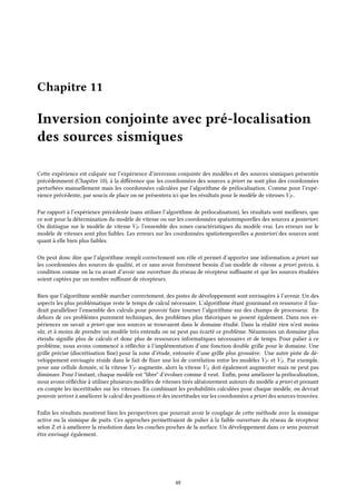 Chapitre 11
Inversion conjointe avec pré-localisation
des sources sismiques
Cette expérience est calquée sur l’expérience d’inversion conjointe des modèles et des sources sismiques présentée
précédemment (Chapitre 10), à la différence que les coordonnées des sources a priori ne sont plus des coordonnées
perturbées manuellement mais les coordonnées calculées par l’algorithme de prélocalisation. Comme pour l’expé-
rience précédente, par soucis de place on ne présentera ici que les résultats pour le modèle de vitesses VP .
Par rapport à l’expérience précédente (sans utiliser l’algorithme de prélocalisation), les résultats sont meilleurs, que
ce soit pour la détermination du modèle de vitesse ou sur les coordonnées spatiotemporelles des sources a posteriori.
On distingue sur le modèle de vitesse VP l’ensemble des zones caractéristiques du modèle vrai. Les erreurs sur le
modèle de vitesses sont plus faibles. Les erreurs sur les coordonnées spatiotemporelles a posteriori des sources sont
quant à elle bien plus faibles.
On peut donc dire que l’algorithme rempli correctement son rôle et permet d’apporter une information a priori sur
les coordonnées des sources de qualité, et ce sans avoir forcément besoin d’un modèle de vitesse a priori précis, à
condition comme on la vu avant d’avoir une ouverture du réseau de récepteur suffisante et que les sources étudiées
soient captées par un nombre suffisant de récepteurs.
Bien que l’algorithme semble marcher correctement, des pistes de développement sont envisagées à l’avenir. Un des
aspects les plus problématique reste le temps de calcul nécessaire. L’algorithme étant gourmand en ressource il fau-
drait paralléliser l’ensemble des calculs pour pouvoir faire tourner l’algorithme sur des champs de processeur. En
dehors de ces problèmes purement techniques, des problèmes plus théoriques se posent également. Dans nos ex-
périences on savait a priori que nos sources se trouvaient dans le domaine étudié. Dans la réalité rien n’est moins
sûr, et à moins de prendre un modèle très entendu on ne peut pas écarté ce problème. Néanmoins un domaine plus
étendu signifie plus de calculs et donc plus de ressources informatiques nécessaires et de temps. Pour palier à ce
problème, nous avons commencé à réfléchir à l’implémentation d’une fonction double grille pour le domaine. Une
grille précise (discrétisation fine) pour la zone d’étude, entourée d’une grille plus grossière. Une autre piste de dé-
veloppement envisagée réside dans le fait de fixer une loi de corrélation entre les modèles VP et VS. Par exemple,
pour une cellule donnée, si la vitesse VP augmente, alors la vitesse VS doit également augmenter mais ne peut pas
diminuer. Pour l’instant, chaque modèle est "libre" d’évoluer comme il veut. Enfin, pour améliorer la prélocalisation,
nous avons réfléchie à utiliser plusieurs modèles de vitesses tirés aléatoirement autours du modèle a priori et prenant
en compte les incertitudes sur les vitesses. En combinant les probabilités calculées pour chaque modèle, on devrait
pouvoir arriver à améliorer le calcul des positions et des incertitudes sur les coordonnées a priori des sources trouvées.
Enfin les résultats montrent bien les perspectives que pourrait avoir le couplage de cette méthode avec la sismique
active ou la sismique de puits. Ces approches permettraient de palier à la faible ouverture du réseau de récepteur
selon Z et à améliorer la résolution dans les couches proches de la surface. Un développement dans ce sens pourrait
être envisagé également.
48
 