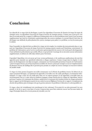 Conclusion
Les objectifs de ce stage était de développer, à parti d’un algorithme d’inversion de données de temps de trajets de
sismique active, un algorithme d’inversion de temps d’arrivées de sismique passive. Comme nous avons pu le voir
dans la seconde partie de ce rapport, la différence fondamentale entre ces deux problèmes était l’ajout d’une inconnue
supplémentaire qui était les coordonnées spatiotemporelles des sources sismiques. Le second objectif était donc de
développer une méthode de prélocalisation des sources sismiques pour palier à ce problème, ou tout du moins pour
le réduire.
Dans l’ensemble, les objectifs fixés au début de ce stage ont été remplis. Les résultats des tests présentés dans ce rap-
port sur l’algorithme d’inversion de temps d’arrivées de sismique passive montre qu’il fonctionne correctement. Le
problème de l’information a priori sur les coordonnées spatiotemporelle des sources a été résolu par le développement
d’une méthode de prélocalisation qui semble efficace, et qui présente l’avantage de ne nécessiter aucune information
supplémentaire, en dehors de celles déjà utilisées pour l’inversion.
Cependant l’algorithme n’en est encore qu’à une version préliminaire, et de nombreuses améliorations devront être
apportées pour répondre aux spécificités inhérentes à chaque expérience. Comme évoqué dans le chapitre 12, des
pistes de développement sont déjà envisagées, notamment une fonctionnalité permettant d’ajouter de l’information
a priori d’origine diverse, par le biais de plusieurs modèles de vitesses a priori par exemple ou encore l’implémentation
de plusieurs niveaux de maillage (fin et grossier) pour prendre en compte les sources sismique se trouvant en dehors
du modèle étudié.
Ce stage m’a donc permis d’acquérir une réelle connaissance sur la théorie du problème inverse. En dehors de ces
aspect purement théorique, j’ai également du apprendre à travailler avec des outils spécifiques, et notamment infor-
matiques. Ce stage a donc été une réelle plus-value sur ces aspects puisque j’ai du apprendre à travailler dans un
environnement Unix et à coder selon de nombreux langages comme fortran pour le codage de l’algorithme, bash et
perl pour l’analyse et le traitement des fichiers, matlab pour le traitement des résultats (toutes les images présentées
dans ce rapport ont été fabriquées à partir de mes codes) ou encore LATEXpour l’écriture de ce rapport. J’ai également du
aborder des problèmes plus techniques tels que la gestion mémoire, les problèmes d’allocation, le calcul parallèle etc...
Ce stage a donc été véritablement très enrichissant et très valorisant. D’un point de vue plus personnel j’en sors
grandit, et sûr de ce que je veux faire à l’avenir. J’aimerai donc pour finir remercier encore une fois mon maître de
stage Christophe Barnes de m’avoir permis de travailler avec lui.
53
 