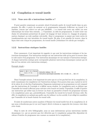 1.2 Compilation et travail inutile 
1.2.1 Vous avez dit « instructions inutiles » ? 
Il peut paraˆıtre surprenant au premier abord d’entendre parler de travail inutile dans un pro-gramme. 
En effet, `a partir du moment ou le programmeur demande d’effectuer un travail `a la 
machine, (encore que celui-ci ne soit pas infaillible. . .) ce travail doit avoir une utilit´e (au sens 
informatique du terme bien entendu. . .). Cependant, au del`a du programmeur, il existe toute une 
chaˆıne de m´ecanismes permettant de passer du langage de haut niveau (i.e. langage de program-mation 
classique) au code machine ex´ecutable. Ainsi ce programme va passer par toute sortes de 
transformations qui vont introduire du travail inutile. De plus, il est possible de trouver, dans la 
fa¸con dont sont con¸cus les programmes, du travail inutile (redondance de calculs par exemple). 
1.2.2 Instructions statiques inutiles 
Pour commencer, il est important de rappeler ce que sont les instructions statiques et les ins-tructions 
dynamiques. Une instruction statique est une instruction telle qu’on peut la trouver dans 
le code source d’un programme. Une instruction dynamique est une instance d’instruction statique. 
A chaque instruction statique peut correspondre plusieurs instructions dynamiques (autant que de 
fois o`u l’on ex´ecute cette instruction statique). 
Exemple simple : 
pour i de 1 à n faire 
t[i] := 0; 
fpour 
Instruction statique : t[i] := 0 
Instructions dynamiques associées : t[1] := 0, t[2] := 0, …, t[n] := 0 
Dans l’exemple suivant, il est important de noter que si n n’est pas fix´e lors de la compilation, la 
seule connaissance du compilateur est l’instruction statique. Il ne pourra donc pas, `a priori se servir 
de la valeur de n `a des fins d’optimisation. Supposons maintenant qu’un programme ne soit compos´e 
que des instructions de l’exemple et n’affiche aucun r´esultat. Le compilateur peut en d´eduire que 
l’ensemble du travail `a effectuer pour ex´ecuter cette boucle est inutile. Cependant, il suffit d’ajouter 
une instruction qui utilise t[m] en lecture (m ´etant un param`etre d’entr´ee du programme inconnu 
`a la compilation) pour que, potentiellement, l’ensemble du travail de la boucle devienne utile. En 
effet, le compilateur ne sachant pas quelle case du tableau t va ˆetre acc´ed´e, il est oblig´e de consid´erer 
que l’ensemble de la boucle fournit du travail utile. 
Il existe de nombreuses autres mani`eres d’´eliminer du travail inutile lors de la compilation [2, 4] 
que nous n’aborderons pas ici car seul l’aspect d´ecrit ci-dessus se rapproche des travaux vis´es dans 
cette ´etude. 
Dans la suite de cette bibliographie, nous ne nous int´eresserons qu’aux instructions inutiles 
dynamiques (i.e. qui ne peuvent pas ˆetre d´etect´ees par le compilateur puisqu’elles d´ependent de 
valeurs d’entr´ees du programme non connues au moment de la compilation). 
10 
 