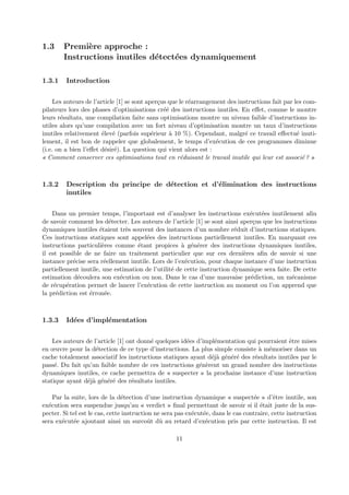 1.3 Premi`ere approche : 
Instructions inutiles d´etect´ees dynamiquement 
1.3.1 Introduction 
Les auteurs de l’article [1] se sont aper¸cus que le r´earrangement des instructions fait par les com-pilateurs 
lors des phases d’optimisations cr´e´e des instructions inutiles. En effet, comme le montre 
leurs r´esultats, une compilation faite sans optimisations montre un niveau faible d’instructions in-utiles 
alors qu’une compilation avec un fort niveau d’optimisation montre un taux d’instructions 
inutiles relativement ´elev´e (parfois sup´erieur `a 10 %). Cependant, malgr´e ce travail effectu´e inuti-lement, 
il est bon de rappeler que globalement, le temps d’ex´ecution de ces programmes diminue 
(i.e. on a bien l’effet d´esir´e). La question qui vient alors est : 
« Comment conserver ces optimisations tout en r´eduisant le travail inutile qui leur est associ´e ? » 
1.3.2 Description du principe de d´etection et d’´elimination des instructions 
inutiles 
Dans un premier temps, l’important est d’analyser les instructions ex´ecut´ees inutilement afin 
de savoir comment les d´etecter. Les auteurs de l’article [1] se sont ainsi aper¸cus que les instructions 
dynamiques inutiles ´etaient tr`es souvent des instances d’un nombre r´eduit d’instructions statiques. 
Ces instructions statiques sont appel´ees des instructions partiellement inutiles. En marquant ces 
instructions particuli`eres comme ´etant propices `a g´en´erer des instructions dynamiques inutiles, 
il est possible de ne faire un traitement particulier que sur ces derni`eres afin de savoir si une 
instance pr´ecise sera r´eellement inutile. Lors de l’ex´ecution, pour chaque instance d’une instruction 
partiellement inutile, une estimation de l’utilit´e de cette instruction dynamique sera faite. De cette 
estimation d´ecoulera son ex´ecution ou non. Dans le cas d’une mauvaise pr´ediction, un m´ecanisme 
de r´ecup´eration permet de lancer l’ex´ecution de cette instruction au moment ou l’on apprend que 
la pr´ediction est ´erron´ee. 
1.3.3 Id´ees d’impl´ementation 
Les auteurs de l’article [1] ont donn´e quelques id´ees d’impl´ementation qui pourraient ˆetre mises 
en oeuvre pour la d´etection de ce type d’instructions. La plus simple consiste `a m´emoriser dans un 
cache totalement associatif les instructions statiques ayant d´ej`a g´en´er´e des r´esultats inutiles par le 
pass´e. Du fait qu’un faible nombre de ces instructions g´en`erent un grand nombre des instructions 
dynamiques inutiles, ce cache permettra de « suspecter » la prochaine instance d’une instruction 
statique ayant d´ej`a g´en´er´e des r´esultats inutiles. 
Par la suite, lors de la d´etection d’une instruction dynamique « suspect´ee » d’ˆetre inutile, son 
ex´ecution sera suspendue jusqu’au « verdict » final permettant de savoir si il ´etait juste de la sus-pecter. 
Si tel est le cas, cette instruction ne sera pas ex´ecut´ee, dans le cas contraire, cette instruction 
sera ex´ecut´ee ajoutant ainsi un surcoˆut dˆu au retard d’ex´ecution pris par cette instruction. Il est 
11 
 