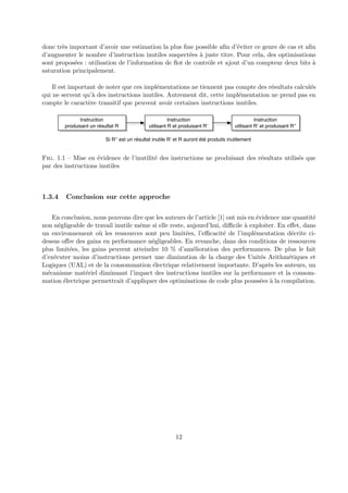 donc tr`es important d’avoir une estimation la plus fine possible afin d’´eviter ce genre de cas et afin 
d’augmenter le nombre d’instruction inutiles suspect´ees `a juste titre. Pour cela, des optimisations 
sont propos´ees : utilisation de l’information de flot de contrˆole et ajout d’un compteur deux bits `a 
saturation principalement. 
Il est important de noter que ces impl´ementations ne tiennent pas compte des r´esultats calcul´es 
qui ne servent qu’`a des instructions inutiles. Autrement dit, cette impl´ementation ne prend pas en 
compte le caract`ere transitif que peuvent avoir certaines instructions inutiles. 
Instruction 
produisant un résultat R 
Instruction 
utilisant R et produisant R’ 
Instruction 
utilisant R’ et produisant R’’ 
Si R’’ est un résultat inutile R’ et R auront été produits inutilement 
Fig. 1.1 – Mise en ´evidence de l’inutilit´e des instructions ne produisant des r´esultats utilis´es que 
par des instructions inutiles 
1.3.4 Conclusion sur cette approche 
En conclusion, nous pouvons dire que les auteurs de l’article [1] ont mis en ´evidence une quantit´e 
non n´egligeable de travail inutile mˆeme si elle reste, aujourd’hui, difficile `a exploiter. En effet, dans 
un environnement o`u les ressources sont peu limit´ees, l’efficacit´e de l’impl´ementation d´ecrite ci-dessus 
offre des gains en performance n´egligeables. En revanche, dans des conditions de ressources 
plus limit´ees, les gains peuvent atteindre 10 % d’am´elioration des performances. De plus le fait 
d’ex´ecuter moins d’instructions permet une diminution de la charge des Unit´es Arithm´etiques et 
Logiques (UAL) et de la consommation ´electrique relativement importante. D’apr`es les auteurs, un 
m´ecanisme mat´eriel diminuant l’impact des instructions inutiles sur la performance et la consom-mation 
´electrique permettrait d’appliquer des optimisations de code plus pouss´ees `a la compilation. 
12 
 