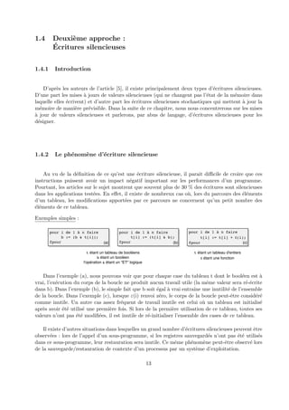 1.4 Deuxi`eme approche : 
´Ecritures silencieuses 
1.4.1 Introduction 
D’apr`es les auteurs de l’article [5], il existe principalement deux types d’´ecritures silencieuses. 
D’une part les mises `a jours de valeurs silencieuses (qui ne changent pas l’´etat de la m´emoire dans 
laquelle elles ´ecrivent) et d’autre part les ´ecritures silencieuses stochastiques qui mettent `a jour la 
m´emoire de mani`ere pr´evisible. Dans la suite de ce chapitre, nous nous concentrerons sur les mises 
`a jour de valeurs silencieuses et parlerons, par abus de langage, d’´ecritures silencieuses pour les 
d´esigner. 
1.4.2 Le ph´enom`ene d’´ecriture silencieuse 
Au vu de la d´efinition de ce qu’est une ´ecriture silencieuse, il parait difficile de croire que ces 
instructions puissent avoir un impact n´egatif important sur les performances d’un programme. 
Pourtant, les articles sur le sujet montrent que souvent plus de 30 % des ´ecritures sont silencieuses 
dans les applications test´ees. En effet, il existe de nombreux cas o`u, lors du parcours des ´el´ements 
d’un tableau, les modifications apport´ees par ce parcours ne concernent qu’un petit nombre des 
´el´ements de ce tableau. 
Exemples simples : 
pour i de 1 à n faire 
b := (b & t[i]); 
fpour 
pour i de 1 à n faire 
t[i] := (t[i] & b); 
fpour 
(a) (b) (c) 
t étant un tableau de booléens 
b étant un booléen 
l'opération & étant un "ET" logique 
pour i de 1 à n faire 
t[i] := t[i] + e(i); 
fpour 
t étant un tableau d'entiers 
e étant une fonction 
Dans l’exemple (a), nous pouvons voir que pour chaque case du tableau t dont le bool´een est `a 
vrai, l’ex´ecution du corps de la boucle ne produit aucun travail utile (la mˆeme valeur sera r´e-´ecrite 
dans b). Dans l’exemple (b), le simple fait que b soit ´egal `a vrai entraˆıne une inutilit´e de l’ensemble 
de la boucle. Dans l’exemple (c), lorsque "(i) renvoi z´ero, le corps de la boucle peut-ˆetre consid´er´e 
comme inutile. Un autre cas assez fr´equent de travail inutile est celui o`u un tableau est initialis´e 
apr`es avoir ´et´e utilis´e une premi`ere fois. Si lors de la premi`ere utilisation de ce tableau, toutes ses 
valeurs n’ont pas ´et´e modifi´ees, il est inutile de r´e-initialiser l’ensemble des cases de ce tableau. 
Il existe d’autres situations dans lesquelles un grand nombre d’´ecritures silencieuses peuvent ˆetre 
observ´ees : lors de l’appel d’un sous-programme, si les registres sauvegard´es n’ont pas ´et´e utilis´es 
dans ce sous-programme, leur restauration sera inutile. Ce mˆeme ph´enom`ene peut-ˆetre observ´e lors 
de la sauvegarde/restauration de contexte d’un processus par un syst`eme d’exploitation. 
13 
 