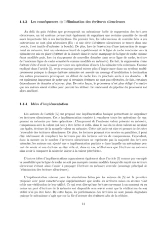 1.4.3 Les cons´equences de l’´elimination des ´ecritures silencieuses 
Au del`a du gain ´evident que provoquerait un m´ecanisme fiable de suppression des ´ecritures 
silencieuses, un tel syst`eme permettrait ´egalement de supprimer une certaine quantit´e de travail 
assez importante li´ee `a ces instructions. En premier lieu, les informations de contrˆole li´ees `a ces 
instructions ne sont plus n´ecessaires (Ex : si une s´erie d’´ecritures silencieuses se trouve dans une 
boucle, il est inutile d’ex´ecuter la boucle). De plus, lors de l’ex´ecution d’une instruction de range-ment 
en m´emoire, tout un m´ecanisme lourd de rapatriement de la ligne de cache concern´ee vers la 
m´emoire est mis en place (´ecriture de la donn´ee dans le cache, marquage de la ligne de cache comme 
´etant modifi´ee puis, lors du chargement de nouvelles donn´ees dans cette ligne de cache, ´ecriture 
de l’ancienne ligne de cache consid´er´ee comme modifi´ee en m´emoire). De fait, la suppression d’une 
´ecriture ´evite d’avoir `a passer par toute ces op´erations d’acc`es `a la m´emoire tr`es coˆuteuses. Comme 
expliqu´e dans l’article [3], cette remarque prend encore plus d’importance dans un syst`eme multi-processeur 
puisque `a chaque ´ecriture m´emoire est associ´e un message d’invalidation `a destination 
des autres processeurs provoquant un d´efaut de cache lors du prochain acc`es `a ces donn´ees. . . Il 
est ´egalement important de noter que si certaines ´ecritures ne sont pas effectu´ees, de fait, certaines 
d´ependances de donn´ees n’existent plus. De cette fa¸con, le processeur n’est plus oblig´e d’attendre 
que ces valeurs soient ´ecrites pour pouvoir les utiliser. Le rendement du pipeline du processeur est 
alors am´elior´e. 
1.4.4 Id´ees d’impl´ementation 
Les auteurs de l’article [5] ont propos´e une impl´ementation basique permettant de supprimer 
les ´ecritures silencieuses. Cette impl´ementation consiste `a remplacer toute les op´erations de ran-gement 
en m´emoire par trois op´erations : Chargement de l’ancienne valeur pr´esente en m´emoire, 
comparaison avec la valeur qui doit y ˆetre ´ecrite et enfin, dans le cas o`u ces deux valeurs ne seraient 
pas ´egales, ´ecriture de la nouvelle valeur en m´emoire. Cette m´ethode est sˆure et permet de d´etecter 
l’ensemble des ´ecritures silencieuses. De plus, les lectures pouvant ˆetre servies en parall`eles, il peut 
ˆetre int´eressant de remplacer les ´ecritures par des lectures suivies de comparaisons. Cependant, 
dans la mesure ou le nombre d’´ecritures silencieuses ne repr´esente pas la majorit´e des ´ecritures 
m´emoire, les auteurs ont ajout´e une « impl´ementation parfaite » dans laquelle un m´ecanisme per-met 
de savoir si une ´ecriture va ˆetre utile et, dans ce cas, n’effectuera que l’´ecriture en m´emoire 
sans avoir `a comparer la nouvelle valeur `a la valeur pr´ec´edente. 
D’autres id´ees d’impl´ementations apparaissent ´egalement dans l’article [5] comme par exemple 
la possibilit´e que la ligne de cache ne soit pas marqu´ee comme modifi´ee lorsqu’elle re¸coit une ´ecriture 
silencieuse ´evitant ainsi d’avoir `a propager l’´ecriture en m´emoire centrale (avantage principal de 
l’´elimination des ´ecriture silencieuses). 
L’impl´ementation retenue pour les simulations faites par les auteurs de [5] est la premi`ere 
propos´ee avec pour caract´eristique suppl´ementaire que seules les ´ecritures mises en attente vont 
subir une v´erification de leur utilit´e. Ce qui veut dire qu’une ´ecriture survenant `a un moment o`u au 
moins un port d’´ecriture de la m´emoire est disponible sera servie avant que la v´erification de son 
utilit´e n’ai pu ˆetre faite. De cette fa¸con, les performances des ´ecritures ne sont jamais d´egrad´ees 
puisque le m´ecanisme n’agit que sur la file d’attente des ´ecritures afin de la r´eduire. 
14 
 