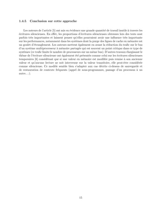 1.4.5 Conclusion sur cette approche 
Les auteurs de l’article [5] ont mis en ´evidence une grande quantit´e de travail inutile `a travers les 
´ecritures silencieuses. En effet, les proportions d’´ecritures silencieuses obtenues lors des tests sont 
parfois tr`es importantes et laissent penser qu’elles pourraient avoir une influence tr`es importante 
sur les performances, notamment dans les syst`emes dont la purge des lignes de cache en m´emoire est 
un goulet d’´etranglement. Les auteurs mettent ´egalement en avant la r´eduction du trafic sur le bus 
d’un syst`eme multiprocesseur `a m´emoire partag´ee qui est souvent un point critique dans ce type de 
syst`emes (ce trafic limite le nombre de processeurs sur un mˆeme bus). D’autres travaux ´elargissant le 
th`eme de l’´ecriture silencieuse ont ´egalement ´et´e pr´esent´es comme celui sur les ´ecritures silencieuses 
temporaires [6] consid´erant que si une valeur en m´emoire est modifi´ee puis remise `a son ancienne 
valeur et qu’aucune lecture ne soit intervenue sur la valeur transitoire, elle peut-ˆetre consid´er´ee 
comme silencieuse. Ce mod`ele semble bien s’adapter aux cas d´ecrits ci-dessus de sauvegarde et 
de restauration de contexte fr´equents (appel de sous-programmes, passage d’un processus `a un 
autre. . .). 
15 
 