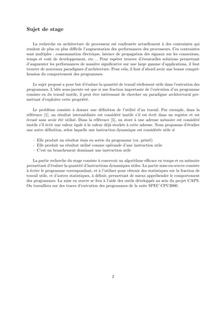 Sujet de stage 
La recherche en architecture de processeur est confront´ee actuellement `a des contraintes qui 
rendent de plus en plus difficile l’augmentation des performances des processeurs. Ces contraintes 
sont multiples : consommation ´electrique, latence de propagation des signaux sur les connexions, 
temps et coˆut de developpement, etc. . . Pour esp´erer trouver d’´eventuelles solutions permettant 
d’augmenter les performances de mani`ere significative sur une large gamme d’applications, il faut 
trouver de nouveaux paradigmes d’architecture. Pour cela, il faut d’abord avoir une bonne compr´e-hension 
du comportement des programmes. 
Le sujet propos´e a pour but d’´evaluer la quantit´e de travail r´eellement utile dans l’ex´ecution des 
programmes. L’id´ee sous-jacente est que si une fraction importante de l’ex´ecution d’un programme 
consiste en du travail inutile, il peut ˆetre int´eressant de chercher un paradigme architectural per-mettant 
d’exploiter cette propri´et´e. 
Le probl`eme consiste `a donner une d´efinition de l’utilit´e d’un travail. Par exemple, dans la 
r´ef´erence [1], un r´esultat interm´ediaire est consid´er´e inutile s’il est ´ecrit dans un registre et est 
´ecras´e sans avoir ´et´e utilis´e. Dans la r´ef´erence [5], un store `a une adresse m´emoire est consid´er´e 
inutile s’il ´ecrit une valeur ´egale `a la valeur d´ej`a stock´ee `a cette adresse. Nous proposons d’´etudier 
une autre d´efinition, selon laquelle une instruction dynamique est consid´er´ee utile si 
– Elle produit un r´esultat ´emis en sortie du programme (ex. printf) 
– Elle produit un r´esultat utilis´e comme op´erande d’une instruction utile 
– C’est un branchement dominant une instruction utile 
La partie recherche du stage consiste `a concevoir un algorithme efficace en temps et en m´emoire 
permettant d’´evaluer la quantit´e d’instructions dynamiques utiles. La partie mise-en-oeuvre consiste 
`a ´ecrire le programme correspondant, et `a l’utiliser pour obtenir des statistiques sur la fraction de 
travail utile, et d’autres statistiques, `a d´efinir, permettant de mieux appr´ehender le comportement 
des programmes. La mise en oeuvre se fera `a l’aide des outils d´evelopp´es au sein du projet CAPS. 
On travaillera sur des traces d’ex´ecution des programmes de la suite SPEC CPU2000. 
2 
 