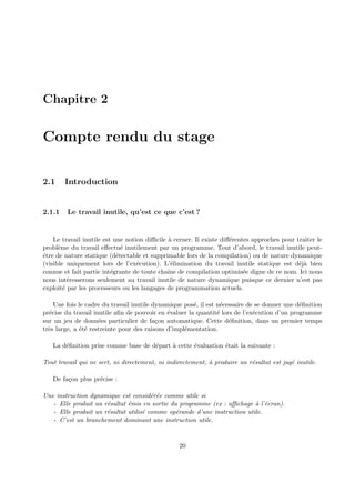 Chapitre 2 
Compte rendu du stage 
2.1 Introduction 
2.1.1 Le travail inutile, qu’est ce que c’est ? 
Le travail inutile est une notion difficile `a cerner. Il existe diff´erentes approches pour traiter le 
probl`eme du travail effectu´e inutilement par un programme. Tout d’abord, le travail inutile peut- 
ˆetre de nature statique (d´etectable et supprimable lors de la compilation) ou de nature dynamique 
(visible uniquement lors de l’ex´ecution). L’´elimination du travail inutile statique est d´ej`a bien 
connue et fait partie int´egrante de toute chaˆıne de compilation optimis´ee digne de ce nom. Ici nous 
nous int´eresserons seulement au travail inutile de nature dynamique puisque ce dernier n’est pas 
exploit´e par les processeurs ou les langages de programmation actuels. 
Une fois le cadre du travail inutile dynamique pos´e, il est n´ecessaire de se donner une d´efinition 
pr´ecise du travail inutile afin de pouvoir en ´evaluer la quantit´e lors de l’ex´ecution d’un programme 
sur un jeu de donn´ees particulier de fa¸con automatique. Cette d´efinition, dans un premier temps 
tr`es large, a ´et´e restreinte pour des raisons d’impl´ementation. 
La d´efinition prise comme base de d´epart `a cette ´evaluation ´etait la suivante : 
Tout travail qui ne sert, ni directement, ni indirectement, `a produire un r´esultat est jug´e inutile. 
De fa¸con plus pr´ecise : 
Une instruction dynamique est consid´er´ee comme utile si 
- Elle produit un r´esultat ´emis en sortie du programme (ex : affichage `a l’´ecran). 
- Elle produit un r´esultat utilis´e comme op´erande d’une instruction utile. 
- C’est un branchement dominant une instruction utile. 
20 
 