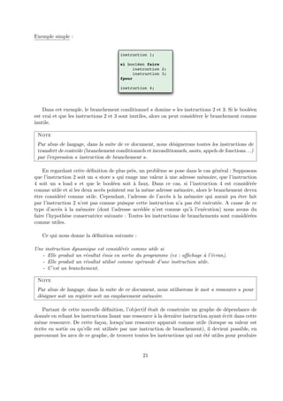 Exemple simple : 
instruction 1; 
si booléen faire 
instruction 2; 
instruction 3; 
fpour 
instruction 4; 
Dans cet exemple, le branchement conditionnel « domine » les instructions 2 et 3. Si le bool´een 
est vrai et que les instructions 2 et 3 sont inutiles, alors on peut consid´erer le branchement comme 
inutile. 
Note 
Par abus de langage, dans la suite de ce document, nous d´esignerons toutes les instructions de 
transfert de contrˆole (branchement conditionnels et inconditionnels, sauts, appels de fonctions. . .) 
par l’expression « instruction de branchement ». 
En regardant cette d´efinition de plus pr`es, un probl`eme se pose dans le cas g´en´eral : Supposons 
que l’instruction 2 soit un « store » qui range une valeur `a une adresse m´emoire, que l’instruction 
4 soit un « load » et que le bool´een soit `a faux. Dans ce cas, si l’instruction 4 est consid´er´ee 
comme utile et si les deux acc`es pointent sur la mˆeme adresse m´emoire, alors le branchement devra 
ˆetre consid´er´e comme utile. Cependant, l’adresse de l’acc`es `a la m´emoire qui aurait pu ˆetre fait 
par l’instruction 2 n’est pas connue puisque cette instruction n’a pas ´et´e ex´ecut´ee. A cause de ce 
type d’acc`es `a la m´emoire (dont l’adresse acc´ed´ee n’est connue qu’`a l’ex´ecution) nous avons du 
faire l’hypoth`ese conservatrice suivante : Toutes les instructions de branchements sont consid´er´ees 
comme utiles. 
Ce qui nous donne la d´efinition suivante : 
Une instruction dynamique est consid´er´ee comme utile si 
- Elle produit un r´esultat ´emis en sortie du programme (ex : affichage `a l’´ecran). 
- Elle produit un r´esultat utilis´e comme op´erande d’une instruction utile. 
- C’est un branchement. 
Note 
Par abus de langage, dans la suite de ce document, nous utiliserons le mot « ressource » pour 
d´esigner soit un registre soit un emplacement m´emoire. 
Partant de cette nouvelle d´efinition, l’objectif ´etait de construire un graphe de d´ependance de 
donn´ee en reliant les instructions lisant une ressource `a la derni`ere instruction ayant ´ecrit dans cette 
mˆeme ressource. De cette fa¸con, lorsqu’une ressource apparaˆıt comme utile (lorsque sa valeur est 
´ecrite en sortie ou qu’elle est utilis´ee par une instruction de branchement), il devient possible, en 
parcourant les arcs de ce graphe, de trouver toutes les instructions qui ont ´et´e utiles pour produire 
21 
 