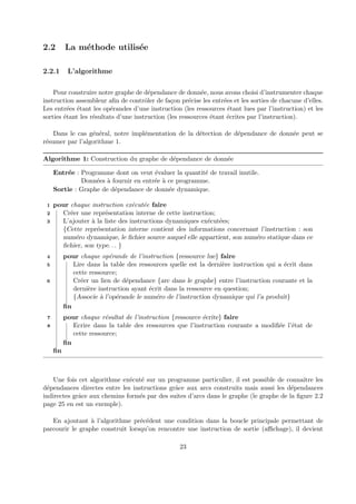 2.2 La m´ethode utilis´ee 
2.2.1 L’algorithme 
Pour construire notre graphe de d´ependance de donn´ee, nous avons choisi d’instrumenter chaque 
instruction assembleur afin de contrˆoler de fa¸con pr´ecise les entr´ees et les sorties de chacune d’elles. 
Les entr´ees ´etant les op´erandes d’une instruction (les ressources ´etant lues par l’instruction) et les 
sorties ´etant les r´esultats d’une instruction (les ressources ´etant ´ecrites par l’instruction). 
Dans le cas g´en´eral, notre impl´ementation de la d´etection de d´ependance de donn´ee peut se 
r´esumer par l’algorithme 1. 
Algorithme 1: Construction du graphe de d´ependance de donn´ee 
Entr´ee : Programme dont on veut ´evaluer la quantit´e de travail inutile. 
Donn´ees `a fournir en entr´ee `a ce programme. 
Sortie : Graphe de d´ependance de donn´ee dynamique. 
1 pour chaque instruction ex´ecut´ee faire 
2 Cr´eer une repr´esentation interne de cette instruction; 
3 L’ajouter `a la liste des instructions dynamiques ex´ecut´ees; 
{Cette repr´esentation interne contient des informations concernant l’instruction : son 
num´ero dynamique, le fichier source auquel elle appartient, son num´ero statique dans ce 
fichier, son type. . . } 
4 pour chaque op´erande de l’instruction {ressource lue} faire 
5 Lire dans la table des ressources quelle est la derni`ere instruction qui a ´ecrit dans 
cette ressource; 
6 Cr´eer un lien de d´ependance {arc dans le graphe} entre l’instruction courante et la 
derni`ere instruction ayant ´ecrit dans la ressource en question; 
{Associe `a l’op´erande le num´ero de l’instruction dynamique qui l’a produit} 
fin 
7 pour chaque r´esultat de l’instruction {ressource ´ecrite} faire 
8 Ecrire dans la table des ressources que l’instruction courante a modifi´ee l’´etat de 
cette ressource; 
fin 
fin 
Une fois cet algorithme ex´ecut´e sur un programme particulier, il est possible de connaˆıtre les 
d´ependances directes entre les instructions grˆace aux arcs construits mais aussi les d´ependances 
indirectes grˆace aux chemins form´es par des suites d’arcs dans le graphe (le graphe de la figure 2.2 
page 25 en est un exemple). 
En ajoutant `a l’algorithme pr´ec´edent une condition dans la boucle principale permettant de 
parcourir le graphe construit lorsqu’on rencontre une instruction de sortie (affichage), il devient 
23 
 