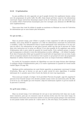 2.2.2 L’optimisation 
Le gros probl`eme de cette approche est que le graphe devient tr`es rapidement ´enorme, mˆeme 
avec des programmes de petite taille. En effet, ´etant donn´e qu’il faut conserver des informations 
concernant chaque instruction dynamique jusqu’`a la fin de l’ex´ecution, seule une ex´ecution ayant 
un nombre r´eduit d’instructions dynamiques peut ˆetre envisag´ee (aux alentours de 300 000 dans 
notre impl´ementation). 
Nous avons donc tent´e de r´eduire le graphe au maximum en ´eliminant au cours de l’ex´ecution 
les informations qui ne nous ´etaient plus n´ecessaires. 
Ce qui est fait. . . 
Dans un premier temps, pour r´eduire ce graphe et donc augmenter la taille des programmes 
testables, nous avons d´ecid´e de supprimer `a la vol´ee les informations concernant les instructions 
« certifi´ees » utiles. Ces informations ´etant le noeud repr´esentant cette instruction et les arcs sor-tant 
de celle-ci. Ces informations ne sont plus d’aucune utilit´e une fois que le parcours de l’arbre 
dont cette instruction est la racine est effectu´e. Il est alors possible de les supprimer sans perdre 
d’information utile `a notre calcul de quantit´e de travail inutile. Cette m´ethode permet, `a mesure 
que le programme se d´eroule et envoi des informations en sortie, (affichage. . .) de r´eduire le graphe. 
Il est alors d’autant plus r´eduit que la quantit´e de travail utile est importante (sur nos tests, le gain 
r´eel en occupation m´emoire est d’un facteur trois `a quatre ce qui permet de tester des programmes 
d´epassant le million d’instructions dynamiques sans avoir un temps d’ex´ecution r´edhibitoire). 
La courbe de l’occupation m´emoire de l’algorithme au cours du temps devient alors identique 
(`a quelques d´etails d’impl´ementation pr`es) `a la courbe repr´esentant la quantit´e de travail inutile 
cumul´e (figure 2.9 page 40). 
Quelques petites optimisations ont aussi ´etaient apport´ees au programme concernant le temps 
d’ex´ecution. Bien que ce facteur ne soit pas le point crucial de notre algorithme, il semblait 
int´eressant de s’y pencher pour ´eviter d’avoir des dur´ees de tests trop importantes. 
Nous avons par exemple, `a la ligne 1 de la proc´edure Parcours du graphe page 24, supprim´e le 
parcours d’une branche lorsque cette derni`ere poss`ede comme racine une instruction utile. En effet, 
si tel est le cas, cela signifie que cette branche a d´ej`a ´et´e enti`erement explor´ee et qu’il est inutile de 
la parcourir `a nouveau. 
Ce qu’il reste `a faire. . . 
Dans un second temps, il est int´eressant de voir que si une instruction ´ecrit dans une ou plu-sieurs 
ressources, puis que ces ressources sont de nouveau ´ecrites sans ˆetre lues entre temps, les 
informations concernant cette instruction inutile ne nous serviront jamais puisque cette instruction 
ne sera jamais rendue utile (notion de « valeur morte »). De cette fa¸con, il est possible, ici encore, 
26 
 