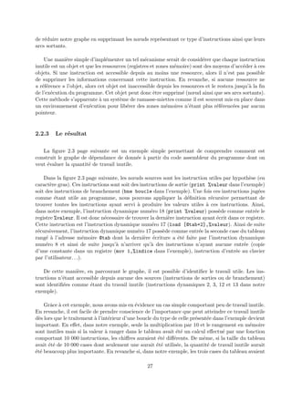 de r´eduire notre graphe en supprimant les noeuds repr´esentant ce type d’instructions ainsi que leurs 
arcs sortants. 
Une mani`ere simple d’impl´ementer un tel m´ecanisme serait de consid´erer que chaque instruction 
inutile est un objet et que les ressources (registres et zones m´emoire) sont des moyens d’acc´eder `a ces 
objets. Si une instruction est accessible depuis au moins une ressource, alors il n’est pas possible 
de supprimer les informations concernant cette instruction. En revanche, si aucune ressource ne 
« r´ef´erence » l’objet, alors cet objet est inaccessible depuis les ressources et le restera jusqu’`a la fin 
de l’ex´ecution du programme. Cet objet peut donc ˆetre supprim´e (noeud ainsi que ses arcs sortants). 
Cette m´ethode s’apparente `a un syst`eme de ramasse-miettes comme il est souvent mis en place dans 
un environnement d’ex´ecution pour lib´erer des zones m´emoires n’´etant plus r´ef´erenc´ees par aucun 
pointeur. 
2.2.3 Le r´esultat 
La figure 2.3 page suivante est un exemple simple permettant de comprendre comment est 
construit le graphe de d´ependance de donn´ee `a partir du code assembleur du programme dont on 
veut ´evaluer la quantit´e de travail inutile. 
Dans la figure 2.3 page suivante, les noeuds sources sont les instruction utiles par hypoth`ese (en 
caract`ere gras). Ces instructions sont soit des instructions de sortie (print %valeur dans l’exemple) 
soit des instructions de branchement (bne boucle dans l’exemple). Une fois ces instructions jug´ees 
comme ´etant utile au programme, nous pouvons appliquer la d´efinition r´ecursive permettant de 
trouver toutes les instructions ayant servi `a produire les valeurs utiles `a ces instructions. Ainsi, 
dans notre exemple, l’instruction dynamique num´ero 18 (print %valeur) poss`ede comme entr´ee le 
registre %valeur. Il est donc n´ecessaire de trouver la derni`ere instruction ayant ´ecrit dans ce registre. 
Cette instruction est l’instruction dynamique num´ero 17 (load [@tab+2],%valeur). Ainsi de suite 
r´ecursivement, l’instruction dynamique num´ero 17 poss`ede comme entr´ee la seconde case du tableau 
rang´e `a l’adresse m´emoire @tab dont la derni`ere ´ecriture a ´et´e faite par l’instruction dynamique 
num´ero 8 et ainsi de suite jusqu’`a n’arriver qu’`a des instructions n’ayant aucune entr´ee (copie 
d’une constante dans un registre (mov 1,%indice dans l’exemple), instruction d’entr´ee au clavier 
par l’utilisateur. . .). 
De cette mani`ere, en parcourant le graphe, il est possible d’identifier le travail utile. Les ins-tructions 
n’´etant accessible depuis aucune des sources (instructions de sorties ou de branchement) 
sont identifi´ees comme ´etant du travail inutile (instructions dynamiques 2, 3, 12 et 13 dans notre 
exemple). 
Grˆace `a cet exemple, nous avons mis en ´evidence un cas simple comportant peu de travail inutile. 
En revanche, il est facile de prendre conscience de l’importance que peut atteindre ce travail inutile 
d`es lors que le traitement `a l’int´erieur d’une boucle du type de celle pr´esent´ee dans l’exemple devient 
important. En effet, dans notre exemple, seule la multiplication par 10 et le rangement en m´emoire 
sont inutiles mais si la valeur `a ranger dans le tableau avait ´et´e un calcul effectu´e par une fonction 
comportant 10 000 instructions, les chiffres auraient ´et´e diff´erents. De mˆeme, si la taille du tableau 
avait ´et´e de 10 000 cases dont seulement une aurait ´et´e utilis´ee, la quantit´e de travail inutile aurait 
´et´e beaucoup plus importante. En revanche si, dans notre exemple, les trois cases du tableau avaient 
27 
 
