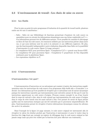 2.3 L’environnement de travail : Les choix de mise en oeuvre 
2.3.1 Les Outils 
Pour la mise au point de notre programme d’´evaluation de la quantit´e de travail inutile, plusieurs 
outils ont ´et´e mis `a contribution : 
- Salto : Salto est une biblioth`eque de fonctions permettant d’analyser du code source en 
assembleur pour en extraire les informations s´emantiques sous une forme exploitable en C++. 
Ces informations peuvent ˆetre de diff´erentes natures : Il est possible de connaˆıtre le d´ecoupage 
en blocs de base du code source, les ressources utilis´ees par une instruction pr´ecise (dans notre 
cas, ce qui nous int´eresse sont les acc`es `a la m´emoire et aux diff´erents registres). De plus, 
une des fonctionnalit´e indispensable `a notre r´ealisation disponible dans Salto est la possibilit´e 
d’instrumenter le code source (figure 2.4 page suivante). 
- Le compilateur GCC pour processeur Sparc : Compilateur C/C++ gratuit sous licence GNU. 
- Le compilateur CC pour processeur Sparc : Compilateur C propri´etaire de Sun disponible 
seulement pour la plateforme Sparc. 
- Les expressions r´eguli`eres en C. 
2.3.2 L’instrumentation 
L’instrumentation c’est quoi ? 
L’instrumentation d’instruction est un m´ecanisme qui consiste `a ins´erer des instructions suppl´e-mentaires 
entre les instructions du code source d’un programme d´ej`a ´etabli afin « d’ausculter » ce 
dernier. Les informations qu’il est possible de r´ecup´erer par ce m´ecanisme sont de nature dynamique 
puisque les instructions rajout´ees par instrumentation sont ex´ecut´ees autant de fois que le sont les 
instructions appartenant au code source d’origine. Prenons comme exemple le cas d’une boucle 
dont le corps est ex´ecut´e n fois, alors le code rajout´e par instrumentation du code source d’origine 
dans le corps de cette boucle sera lui aussi ex´ecut´e n fois. Ceci permet de savoir de fa¸con pr´ecise 
quelles sont les instructions statiques qui ont ´et´e ex´ecut´ees par le processeur s´equentiellement. De 
plus, l’instrumentation permet de r´ecup´erer d’autres informations dynamiques comme les adresses 
des acc`es `a la m´emoire. 
Dans l’exemple de la figure 2.4 page suivante, le code source original est instrument´e afin de 
r´ecup´erer la valeur du r´esultat produit par l’instruction `a instrumenter et pour le traiter dans la 
fonction fct (tmp ´etant par exemple un registre de d´ebuggage dont le code source original ne fait 
jamais usage mais qui peut ˆetre utilis´e par la fonction fct pour effectuer son traitement). 
29 
 