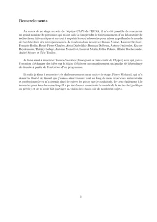 Remerciements 
Au cours de ce stage au sein de l’´equipe CAPS de l’IRISA, il m’a ´et´e possible de rencontrer 
un grand nombre de personnes qui m’ont aid´e `a comprendre le fonctionnement d’un laboratoire de 
recherche en informatique et surtout `a acqu´erir le recul n´ecessaire pour mieux appr´ehender le monde 
de l’architecture des microprocesseurs. Je voudrais donc remercier Ronan Amicel, Laurent Bertaux, 
Fran¸cois Bodin, Henri-Pierre Charles, Assia Djabelkhir, Romain Dolbeau, Antony Fraboulet, Karine 
Heydemann, Thierry Lafage, Antoine Monsifrot, Laurent Morin, Gilles Pokam, Olivier Rochecouste, 
Andr´e Seznec et ´Eric Toullec. 
Je tiens aussi `a remercier Yannos Sazeides (Enseignant `a l’universit´e de Chypre) avec qui j’ai eu 
l’occasion d’´echanger des id´ees sur la fa¸con d’´elaborer automatiquement un graphe de d´ependance 
de donn´ee `a partir de l’ex´ecution d’un programme. 
Et enfin je tiens `a remercier tr`es chaleureusement mon maˆıtre de stage, Pierre Michaud, qui m’a 
donn´e la libert´e de travail que j’aurais aim´e trouver tout au long de mon exp´erience universitaire 
et professionnelle et m’a permis ainsi de suivre les pistes que je souhaitais. Je tiens ´egalement `a le 
remercier pour tous les conseils qu’il a pu me donner concernant le monde de la recherche (publique 
ou priv´ee) et de m’avoir fait partager sa vision des choses sur de nombreux sujets. 
3 
 