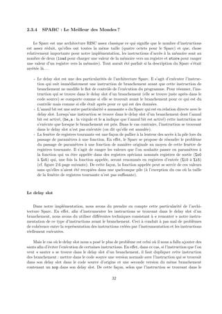2.3.4 SPARC : Le Meilleur des Mondes ? 
Le Sparc est une architecture RISC assez classique ce qui signifie que le nombre d’instructions 
est assez r´eduit, qu’elles ont toutes la mˆeme taille (quatre octets pour le Sparc) et que, chose 
relativement importante pour notre impl´ementation, les instructions d’acc`es `a la m´emoire sont au 
nombre de deux (load pour charger une valeur de la m´emoire vers un registre et store pour ranger 
une valeur d’un registre vers la m´emoire). Tout aurait ´et´e parfait si la description du Sparc s’´etait 
arrˆet´ee l`a. . . 
- Le delay slot est une des particularit´es de l’architecture Sparc. Il s’agit d’ex´ecuter l’instruc-tion 
qui suit imm´ediatement une instruction de branchement avant que cette instruction de 
branchement ne modifie le flot de contrˆole de l’ex´ecution du programme. Pour r´esumer, l’ins-truction 
qui se trouve dans le delay slot d’un branchement (elle se trouve juste apr`es dans le 
code source) se comporte comme si elle se trouvait avant le branchement pour ce qui est du 
contrˆole mais comme si elle ´etait apr`es pour ce qui est des donn´ees. 
- L’annul bit est une autre particularit´e « amusante » du Sparc qui est en relation directe avec le 
delay slot. Lorsqu’une instruction se trouve dans le delay slot d’un branchement dont l’annul 
bit est activ´e, (be,a : la virgule et le a indique que l’annul bit est activ´e) cette instruction ne 
s’ex´ecute que lorsque le branchement est pris. Dans le cas contraire, l’instruction se trouvant 
dans le delay slot n’est pas ex´ecut´ee (on dit qu’elle est annul´ee). 
- La fenˆetre de registres tournante est une fa¸con de pallier `a la lenteur des acc`es `a la pile lors du 
passage de param`etres `a une fonction. En effet, le Sparc se propose de r´esoudre le probl`eme 
du passage de param`etres `a une fonction de mani`ere originale au moyen de cette fenˆetre de 
registres tournante. Il s’agit de ranger les valeurs que l’on souhaite passer en param`etres `a 
la fonction qui va ˆetre appel´ee dans des registres sp´eciaux nomm´es registres de sortie (%o0 
`a %o5) qui, une fois la fonction appel´ee, seront renomm´es en registres d’entr´ee (%i0 `a %i5) 
(cf. figure 2.6 page suivante). De cette fa¸con, la fonction appel´ee peut se servir de ces valeurs 
sans qu’elles n’aient ´et´e recopi´ees dans une quelconque pile (`a l’exception du cas o`u la taille 
de la fenˆetre de registres tournante n’est pas suffisante). 
Le delay slot 
Dans notre impl´ementation, nous avons du prendre en compte cette particularit´e de l’archi-tecture 
Sparc. En effet, afin d’instrumenter les instructions se trouvant dans le delay slot d’un 
branchement, nous avons du utiliser diff´erentes techniques consistant `a « remonter » notre instru-mentation 
de ce type d’instructions avant le branchement. Ceci `a conduit `a pas mal de probl`emes 
de coh´erence entre la repr´esentation des instructions cr´e´ees par l’instrumentation et les instructions 
r´eellement ex´ecut´ees. 
Mais le cas o`u le delay slot nous a pos´e le plus de probl`eme est celui o`u il nous a fallu ajouter des 
sauts afin d’´eviter l’ex´ecution de certaines instructions. En effet, dans ce cas, si l’instruction que l’on 
veut « sauter » se trouve dans le delay slot d’un branchement, il faut dupliquer cette instruction 
des branchement : mettre dans le code source une version normale avec l’instruction qui se trouvait 
dans son delay slot dans le code source d’origine et une seconde version du mˆeme branchement 
contenant un nop dans son delay slot. De cette fa¸con, selon que l’instruction se trouvant dans le 
32 
 