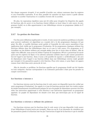 fois chaque argument r´ecup´er´e, il est possible d’acc´eder aux valeurs contenues dans les registres 
et aux ´eventuelles constantes. Il est donc possible de connaˆıtre de fa¸con exacte `a quelle adresse 
m´emoire va acc´eder l’instruction et `a combien d’octets elle va acc´eder. 
De plus, les expressions r´eguli`eres nous ont ´et´e utiles pour r´ecup´erer les ´etiquettes des appels 
de fonctions afin de savoir si ces fonctions ´etaient d´efinies en local (dans le code source du pro-gramme 
´etudi´e) ou si elles appartenaient `a une biblioth`eque externe au programme (stdio en C 
par exemple). 
2.3.7 La gestion des fonctions 
Une fois notre d´efinition impl´ement´ee et test´ee, il reste encore de nombreux probl`emes `a r´esoudre 
pour pouvoir confronter cet algorithme au « monde r´eel » (`a des programmes classiques tel que 
gzip). En effet, ce mod`ele th´eorique serait parfait si l’ensemble du code source assembleur d’une 
application ´etait visible par le programme d’´evaluation. Or les programmes classiques utilisent des 
fonctions d´efinies dans des biblioth`eques dont on n’a pas le code source (Un programme en C 
travaillant sur des fichiers utilisera par exemple stdio pour lire et ´ecrire dans un fichier). Afin de 
r´egler cette difficult´e, nous avons du utiliser l’options de compilation -SO de cc permettant de savoir 
quels sont les registres du Sparc et les adresses m´emoires utilis´ees dans la pile comme param`etres 
lors de l’appel `a une fonction. Ainsi, il nous a ´et´e possible de rajouter « artificiellement » des arcs 
de d´ependance entre l’appel `a une fonction d´efinie dans une biblioth`eque externe (call printf 
par exemple) et les param`etres pass´es `a cette fonction. Pour cette raison, cc pour Sparc est apparu 
comme ´etant id´eal dans notre protocole de test. 
Afin de r´esoudre ce probl`eme, les fonctions appel´ees par le programme ´etudi´e ont ´et´e class´ees 
en trois cat´egories, chacune correspondant `a un traitement particulier `a faire pour les prendre en 
compte correctement : 
Les fonctions « internes » 
Les fonctions internes sont les fonctions dont le code source est disponible (peut-ˆetre utilis´e par 
notre programme d’´evaluation). Les appels `a ce type de fonctions peuvent donc ˆetre trait´es comme 
de simple branchements inconditionnels puisque les arcs du graphe de d´ependance peuvent tr`es bien 
relier une instruction appartenant `a cette fonction `a une instruction appartenant au programme 
appelant. Le graphe de d´ependance de donn´ee n’est donc pas interrompu par un tel appel de 
fonction. 
Les fonctions « externes » utilisant des pointeurs 
Les fonctions externes sont les fonctions dont le code source n’est pas disponible (code source 
d’une biblioth`eque d’entr´ee/sortie par exemple). Dans ces cas l`a, il est n´ecessaire de consid´erer que 
les param`etres pass´es `a la fonction sont lus par l’instruction d’appel de la fonction et que le r´esultat 
35 
 