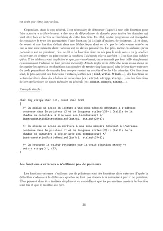 est ´ecrit par cette instruction. 
Cependant, dans le cas g´en´eral, il est n´ecessaire de d´etourner l’appel `a une telle fonction pour 
faire ajouter « artificiellement » des arcs de d´ependance de donn´ee pour traiter les donn´ees qui 
vont ˆetre lues et ´ecrites `a l’int´erieur de cette fonction. En effet, notre programme est incapable 
de connaˆıtre le type des param`etres d’une fonction (si il s’agit d’entiers, de pointeurs. . .) et donc, 
de savoir si une fonction d´efinie dans une biblioth`eque dont on n’a pas le code source acc`ede ou 
non `a une zone m´emoire dont l’adresse est un de ses param`etres. De plus, mˆeme en sachant qu’un 
param`etre est un pointeur, rien ne dit si la fonction dont on n’a pas le code source va y acc´eder 
en lecture, en ´ecriture ou pire encore, `a combien d’´el´ements elle va acc´eder ! (Il ne faut pas oublier 
qu’en C les tableaux sont implicites et que, par cons´equent, on ne connaˆıt pas leur taille simplement 
en connaissant l’adresse de leur premier ´el´ement). Afin de r´egler cette difficult´e, nous avons choisi de 
d´etourner les appels `a ces fonctions (au nombre de trente cinq dans gzip) afin de leur faire ex´ecuter 
du code permettant de simuler leur comportement en mati`ere d’acc`es `a la m´emoire. Ces fonctions 
sont, le plus souvent des fonctions d’entr´ees/sorties (ex : read, write, fflush. . .), des fonctions de 
lecture/´ecriture dans des chaˆınes de caract`eres (ex : strcat, strcpy, strcmp. . .) ou des fonctions 
de lecture/´ecriture de zones m´emoire en g´en´eral (ex : memset, memcpy, memcmp. . .). 
Exemple simple : 
char *my_strcpy(char *c1, const char *c2) 
{ 
/* On simule un acc`es en lecture `a une zone m´emoire d´ebutant `a l’adresse 
contenue dans le pointeur c2 et de longueur strlen(c2)+1 (taille de la 
cha^ıne de caract`ere `a lire avec son terminateur) */ 
instrumentationEntreeMemoire((int)c2, strlen(c2)+1); 
/* On simule un acc`es en ´ecriture `a une zone m´emoire d´ebutant `a l’adresse 
contenue dans le pointeur c1 et de longueur strlen(c2)+1 (taille de la 
cha^ıne de caract`ere `a copier avec son terminateur) */ 
instrumentationSortieMemoire((int)c1, strlen(c2)+1); 
/* On retourne la valeur retourn´ee par la vraie fonction strcpy */ 
return strcpy(c1, c2); 
} 
Les fonctions « externes » n’utilisant pas de pointeurs 
Les fonctions externes n’utilisant pas de pointeurs sont des fonctions dites externes d’apr`es la 
d´efinition ci-dessus `a la diff´erence qu’elles ne font pas d’acc`es `a la m´emoire `a partir de pointeur. 
Elles peuvent donc ˆetre trait´ees simplement en consid´erant que les param`etres pass´es `a la fonction 
sont lus et que le r´esultat est ´ecrit. 
36 
 