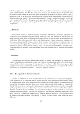 ex´ecutions qui ne sont alors plus ´equivalentes. Ceci se produit en raison d’un mauvais jugement 
port´e sur l’instruction add. En effet, celle-ci est utile au bon d´eroulement du programme alors 
qu’elle a ´et´e jug´ee comme ne l’´etant pas par le programme de d´etection du travail inutile. Grˆace `a 
ce syst`eme, il est facile de corriger les incorrections et impr´ecisions que comporte le programme de 
d´etection du travail inutile. Par processus incr´emental, il est alors possible de corriger ces erreurs 
une `a une jusqu’`a l’obtention d’un programme qui ne juge inutile que du travail r´eellement inutile 
(Ce qui ne prouve pas pour autant qu’il d´etecte tout le travail inutile que peut comporter un 
programme). 
La M´ethode 
Pour pouvoir mettre au point ce deuxi`eme programme, il faut tout d’abord que le programme 
d’´evaluation de la quantit´e de travail inutile laisse une trace des instructions inutiles dans un 
fichier qui sera utilis´e par le programme de v´erification. Pour la mise au point de ce programme de 
v´erification, Salto a, l`a encore, ´et´e sollicit´e afin d’instrumenter chaque instruction. Lorsque cette 
instruction est jug´ee inutile (d’apr`es la trace de la premi`ere ex´ecution) alors cette instruction est 
saut´ee au moyen d’un jump d’une valeur constante puisque, dans les processeurs Sparc, toutes les 
instructions ont une taille de quatre octets (« merci » les jeux d’instructions RISC). De cette fa¸con, 
il est assez facile de « sauter » une instruction lorsqu’elle apparaˆıt dans la trace des instructions 
inutiles. 
Conclusion 
Ce programme `a permis, sur des exemples simples, de v´erifier que la quantit´e de travail inutile 
´evalu´ee ´etait bien du travail inutile quelque soit le niveau d’optimisation utilis´e et les cas de figure 
rencontr´es. Cependant, par manque de temps, nous n’avons r´eussi `a le faire fonctionner que sur gzip 
compil´e avec un niveau d’optimisation de 0. N´eanmoins, cette v´erification nous `a permis d’accroˆıtre 
la confiance en nos r´esultats (figures 2.7 page 37 et 2.9 page suivante). 
2.4.3 La r´epartition du travail inutile 
Une fois les informations sur le travail inutile lors de l’ex´ecution d’un programme r´ecup´er´ees, 
il est n´ecessaire de les organiser afin de pouvoir analyser d’ou provient ce travail inutile. Dans 
un premier temps, nous avons essay´e de voir `a quelles instructions statiques correspondaient nos 
instructions dynamiques inutiles. Nous avons trouv´e, sans surprise ´etant donn´e les r´esultats de 
l’article [1], que seul un petit nombre d’instructions statiques ´etaient concern´ees. Ce qui signifie 
que la plupart des instructions dynamiques inutiles sont concentr´ees sur un nombre d’instructions 
statiques r´eduit (de l’ordre de 12.4 % des instructions statiques totales g´en`erent au moins une 
instance dynamique inutile). Une fois ces instructions statiques en assembleur identifi´ees, nous 
avons cherch´e `a « remonter », lorsque c’´etait possible, au code source en C correspondant afin 
de mieux comprendre la raison pour laquelle ce travail est jug´e comme ´etant inutile par notre 
d´efinition. 
39 
 