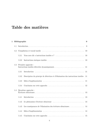 Table des mati`eres 
1 Bibliographie 9 
1.1 Introduction . . . . . . . . . . . . . . . . . . . . . . . . . . . . . . . . . . . . . . . . . 9 
1.2 Compilation et travail inutile . . . . . . . . . . . . . . . . . . . . . . . . . . . . . . . 10 
1.2.1 Vous avez dit « instructions inutiles » ? . . . . . . . . . . . . . . . . . . . . . 10 
1.2.2 Instructions statiques inutiles . . . . . . . . . . . . . . . . . . . . . . . . . . . 10 
1.3 Premi`ere approche : 
Instructions inutiles d´etect´ees dynamiquement . . . . . . . . . . . . . . . . . . . . . . 11 
1.3.1 Introduction . . . . . . . . . . . . . . . . . . . . . . . . . . . . . . . . . . . . 11 
1.3.2 Description du principe de d´etection et d’´elimination des instructions inutiles 11 
1.3.3 Id´ees d’impl´ementation . . . . . . . . . . . . . . . . . . . . . . . . . . . . . . 11 
1.3.4 Conclusion sur cette approche . . . . . . . . . . . . . . . . . . . . . . . . . . . 12 
1.4 Deuxi`eme approche : 
´Ecritures silencieuses . . . . . . . . . . . . . . . . . . . . . . . . . . . . . . . . . . . . 13 
1.4.1 Introduction . . . . . . . . . . . . . . . . . . . . . . . . . . . . . . . . . . . . 13 
1.4.2 Le ph´enom`ene d’´ecriture silencieuse . . . . . . . . . . . . . . . . . . . . . . . 13 
1.4.3 Les cons´equences de l’´elimination des ´ecritures silencieuses . . . . . . . . . . . 14 
1.4.4 Id´ees d’impl´ementation . . . . . . . . . . . . . . . . . . . . . . . . . . . . . . 14 
1.4.5 Conclusion sur cette approche . . . . . . . . . . . . . . . . . . . . . . . . . . . 15 
4 
 