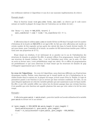 ˆetre r´eellement inh´erent `a l’algorithme et non du `a une mauvaise impl´ementation de celui-ci. 
Exemple simple : 
Dans la fonction local void gen codes (tree, max code), on observe que le code source 
suivant est inutile la plupart du temps (lors de l’ex´ecution sur un fichier de test) : 
for (bits = 1; bits <= MAX_BITS; bits++) { 
next_code[bits] = code = (code + bl_count[bits-1]) << 1; 
} 
L’affectation dans le tableau next code est inutile 52 fois sur 60 dans l’exemple test´e (le nombre 
d’it´erations de la boucle est MAX BITS et est ´egal `a 60). Le fait que cette affectation soit inutile un 
certain nombre de fois engendre qu’une partie des calculs fait dans la boucle devient inutile. Ce 
qui nous donne, pour l’ensemble de la boucle, un nombre de 824 instructions inutiles pour 1440 au 
total (soit une proportion de 57 %). 
Etant donn´e ces r´esultats, il est int´eressant de se pencher sur le cas de l’initialisation des 
structures de donn´ees en g´en´eral. En effet, le premier r´eflexe d’un programmeur, lorsqu’il d´eclare 
une structure de donn´ee (tableau, liste. . .) est de l’initialiser pour ´eviter, par la suite, d’y faire 
un acc`es en lecture sans y avoir pr´ealablement rang´e une valeur. Or ce r´eflexe de programmation 
est probablement ce que nous observons ici ´etant donn´e que les structures de donn´ees de gzip 
n’´echappent apparemment pas `a cette r`egle. 
Le coeur de l’algorithme Au coeur de l’algorithme, nous observons diff´erents cas d’instructions 
dynamiques inutiles. Parfois, nous observons que le travail inutile est du `a l’initialisation de va-riables 
locales dont le contenu est, la plupart du temps, r´e-´ecrit avant d’ˆetre lu. Parfois, il s’agit de 
param`etres pass´es `a une fonction et qui ne servent que dans certaines conditions. Et enfin, un cas 
assez fr´equent ´egalement est celui des variables globales qui sont maintenues `a jour de fa¸con inutile. 
En effet, si une telle variable refl`ete une valeur lors du dernier passage dans une certaine fonction, 
il est possible que cette fonction soit appel´ee plusieurs fois sans que cette valeur n’ai ´et´e lue entre 
temps. 
Exemples : 
L’affectation prev match = match start ; peut-ˆetre inutile car la seule utilisation de la variable 
prev match en lecture est le cas suivant : 
if (prev_length >= MIN_MATCH && match_length <= prev_length) { 
check_match(strstart-1, prev_match, prev_length); 
flush = ct_tally(strstart-1-prev_match, prev_length - MIN_MATCH); 
... 
} 
41 
 