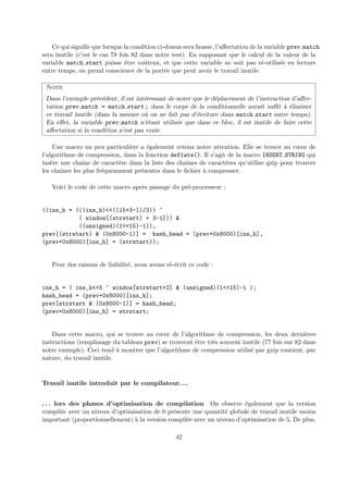 Ce qui signifie que lorsque la condition ci-dessus sera fausse, l’affectation de la variable prev match 
sera inutile (c’est le cas 78 fois 82 dans notre test). En supposant que le calcul de la valeur de la 
variable match start puisse ˆetre coˆuteux, et que cette variable ne soit pas r´e-utilis´ee en lecture 
entre temps, on prend conscience de la port´ee que peut avoir le travail inutile. 
Note 
Dans l’exemple pr´ec´edent, il est int´eressant de noter que le d´eplacement de l’instruction d’affec-tation 
prev match = match start ; dans le corps de la conditionnelle aurait suffit `a ´eliminer 
ce travail inutile (dans la mesure o`u on ne fait pas d’´ecriture dans match start entre temps). 
En effet, la variable prev match n’´etant utilis´ee que dans ce bloc, il est inutile de faire cette 
affectation si la condition n’est pas vraie. 
Une macro un peu particuli`ere a ´egalement retenu notre attention. Elle se trouve au coeur de 
l’algorithme de compression, dans la fonction deflate(). Il s’agit de la macro INSERT STRING qui 
ins`ere une chaˆıne de caract`ere dans la liste des chaˆınes de caract`eres qu’utilise gzip pour trouver 
les chaˆınes les plus fr´equemment pr´esentes dans le fichier `a compresser. 
Voici le code de cette macro apr`es passage du pr´e-processeur : 
((ins_h = (((ins_h)<<((15+3-1)/3)) ^ 
( window[(strstart) + 3-1])) & 
((unsigned)(1<<15)-1)), 
prev[(strstart) & (0x8000-1)] = hash_head = (prev+0x8000)[ins_h], 
(prev+0x8000)[ins_h] = (strstart)); 
Pour des raisons de lisibilit´e, nous avons r´e-´ecrit ce code : 
ins_h = ( ins_h<<5 ^ window[strstart+2] & (unsigned)(1<<15)-1 ); 
hash_head = (prev+0x8000)[ins_h]; 
prev[strstart & (0x8000-1)] = hash_head; 
(prev+0x8000)[ins_h] = strstart; 
Dans cette macro, qui se trouve au coeur de l’algorithme de compression, les deux derni`eres 
instructions (remplissage du tableau prev) se trouvent ˆetre tr`es souvent inutile (77 fois sur 82 dans 
notre exemple). Ceci tend `a montrer que l’algorithme de compression utilis´e par gzip contient, par 
nature, du travail inutile. 
Travail inutile introduit par le compilateur. . . 
. . . lors des phases d’optimisation de compilation On observe ´egalement que la version 
compil´ee avec un niveau d’optimisation de 0 pr´esente une quantit´e globale de travail inutile moins 
important (proportionnellement) `a la version compil´ee avec un niveau d’optimisation de 5. De plus, 
42 
 