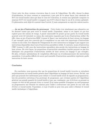 l’´ecart entre les deux versions s’accentue dans le coeur de l’algorithme. En effet, durant la phase 
d’initialisation, les deux versions se comportent `a peu pr`es de la mˆeme fa¸con (aux alentours de 
50 % de travail inutile) alors que dans le coeur de l’ex´ecution, la version non optimis´ee comporte en 
moyenne 6.9 % de travail inutile `a comparer aux 9.9 % observ´e dans le cas de la version optimis´ee. 
Ce ph´enom`ene avait d´ej`a ´et´e constat´e dans l’article [1] mais uniquement au sujet des valeurs mortes. 
. . . du au jeu d’instruction du processeur Cette ´etude n’est absolument pas exhaustive sur 
les diverses causes que peut avoir le travail inutile. Cependant, mˆeme si cet aspect n’a pu ˆetre 
explor´e pour des raisons de temps, il parait raisonnable de penser qu’une partie du travail inutile 
pourrait avoir ´et´e introduit en raison des contraintes impos´ees par le jeu d’instructions utilis´e. En 
effet, dans un jeu d’instruction RISC (comme le Sparc) une instruction de haut niveau (en langage 
C par exemple) peut ˆetre convertie par le compilateur en une suite tr`es importante d’instructions 
comme en une seule. Ceci d´epend de l’´eloignement de cette instruction en langage C par rapport aux 
instructions disponibles dans le jeu d’instruction assembleur utilis´e. A contrario, un jeu d’instruction 
CISC (comme le x86) aura des instructions assembleur plus proche des instructions en langage de 
haut niveau. De cette fa¸con, les proportions d’instructions assembleur inutiles peuvent ne pas ˆetre 
identiques aux proportions d’instructions inutiles de haut niveau (en langage C par exemple). 
De plus, certaines optimisations de compilation effectuant un r´e-ordonnancement des instructions 
assembleur, il est parfois difficile de savoir quel ensemble d’instructions assembleur repr´esente quelle 
instruction de haut niveau. 
Conclusion 
En conclusion, nous pouvons dire que les proportions de travail inutile trouv´ees se rattachent 
majoritairement au travail inutile pr´esent dans l’algorithme en langage de haut niveau. De fait, une 
piste qui pourrait ˆetre int´eressante pour r´eduire ce travail inutile serait de signaler au programmeur, 
lors des premi`eres ex´ecutions d’un prototype de programme, que certaines parties de l’algorithme 
g´en`erent une grande quantit´e de travail inutile et que, par cons´equent, une r´e-´ecriture en prenant en 
compte cet ´etat de fait pourrait ´eviter ce travail. Il est mˆeme possible d’imaginer un outil proposant 
au programmeur une ´ebauche de solution pour l’aider `a restructurer une partie de son code afin 
d’´eviter ce travail inutile. Cependant, ce type d’outils ne peut rien pour aider `a ´eliminer le travail 
inutile intrins`eque `a l’algorithme. 
43 
 
