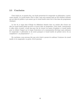 2.5 Conclusion 
Cette ´etude est, en premier lieu, une ´etude permettant de comprendre un ph´enom`ene, `a priori, 
contre intuitif : Le travail inutile. Pour ce faire, nous nous sommes bas´e sur des r´esultats existants 
qui ont d´ej`a ´et´e publi´es et qui montre que le travail inutile existe bel et bien dans des programmes 
classiques. 
Le but de ce stage ´etait d’´elargir les d´efinitions donn´ees dans ces articles afin d’avoir une 
id´ee du travail inutile global qui peut se trouver dans un programme. Cette ´etude, contrairement 
`a celles cit´ees ci-contre, n’avait pas pour but de trouver un moyen d’exploiter ce travail inutile 
pour en r´eduire l’impact sur le temps d’ex´ecution ou la consommation ´electrique mais seulement 
de comprendre ce ph´enom`ene et de savoir pourquoi ce travail inutile est pr´esent (est-ce du au 
compilateur ?, au programmeur ?. . .). 
En conclusion, nous pouvons dire que cette ´etude `a permis de confirmer l’existence du travail 
inutile et de comprendre, en partie, d’o`u il provient. 
44 
 