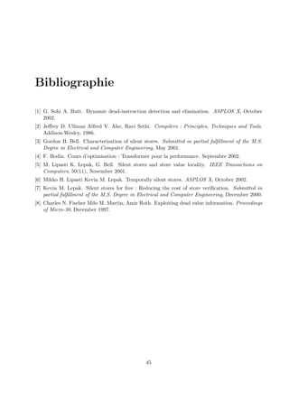 Bibliographie 
[1] G. Sohi A. Butt. Dynamic dead-instruction detection and elimination. ASPLOS X, October 
2002. 
[2] Jeffrey D. Ullman Alfred V. Aho, Ravi Sethi. Compilers : Principles, Techniques and Tools. 
Addison-Wesley, 1986. 
[3] Gordon B. Bell. Characterization of silent stores. Submitted in partial fulfillment of the M.S. 
Degree in Electrical and Computer Engineering, May 2001. 
[4] F. Bodin. Cours d’optimisation : Transformer pour la performance. Septembre 2002. 
[5] M. Lipasti K. Lepak, G. Bell. Silent stores and store value locality. IEEE Transactions on 
Computers, 50(11), November 2001. 
[6] Mikko H. Lipasti Kevin M. Lepak. Temporally silent stores. ASPLOS X, October 2002. 
[7] Kevin M. Lepak. Silent stores for free : Reducing the cost of store verification. Submitted in 
partial fulfillment of the M.S. Degree in Electrical and Computer Engineering, December 2000. 
[8] Charles N. Fischer Milo M. Martin, Amir Roth. Exploiting dead value information. Proceedings 
of Micro-30, December 1997. 
45 
 