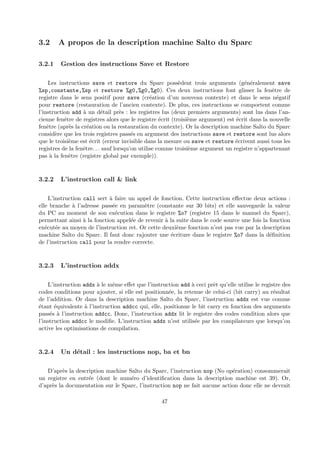 3.2 A propos de la description machine Salto du Sparc 
3.2.1 Gestion des instructions Save et Restore 
Les instructions save et restore du Sparc poss`edent trois arguments (g´en´eralement save 
%sp,constante,%sp et restore %g0,%g0,%g0). Ces deux instructions font glisser la fenˆetre de 
registre dans le sens positif pour save (cr´eation d’un nouveau contexte) et dans le sens n´egatif 
pour restore (restauration de l’ancien contexte). De plus, ces instructions se comportent comme 
l’instruction add `a un d´etail pr`es : les registres lus (deux premiers arguments) sont lus dans l’an-cienne 
fenˆetre de registres alors que le registre ´ecrit (troisi`eme argument) est ´ecrit dans la nouvelle 
fenˆetre (apr`es la cr´eation ou la restauration du contexte). Or la description machine Salto du Sparc 
consid`ere que les trois registres pass´es en argument des instructions save et restore sont lus alors 
que le troisi`eme est ´ecrit (erreur invisible dans la mesure ou save et restore ´ecrivent aussi tous les 
registres de la fenˆetre. . . sauf lorsqu’on utilise comme troisi`eme argument un registre n’appartenant 
pas `a la fenˆetre (registre global par exemple)). 
3.2.2 L’instruction call & link 
L’instruction call sert `a faire un appel de fonction. Cette instruction effectue deux actions : 
elle branche `a l’adresse pass´ee en param`etre (constante sur 30 bits) et elle sauvegarde la valeur 
du PC au moment de son ex´ecution dans le registre %o7 (registre 15 dans le manuel du Sparc), 
permettant ainsi `a la fonction appel´ee de revenir `a la suite dans le code source une fois la fonction 
ex´ecut´ee au moyen de l’instruction ret. Or cette deuxi`eme fonction n’est pas vue par la description 
machine Salto du Sparc. Il faut donc rajouter une ´ecriture dans le registre %o7 dans la d´efinition 
de l’instruction call pour la rendre correcte. 
3.2.3 L’instruction addx 
L’instruction addx `a le mˆeme effet que l’instruction add `a ceci prˆet qu’elle utilise le registre des 
codes conditions pour ajouter, si elle est positionn´ee, la retenue de celui-ci (bit carry) au r´esultat 
de l’addition. Or dans la description machine Salto du Sparc, l’instruction addx est vue comme 
´etant ´equivalente `a l’instruction addcc qui, elle, positionne le bit carry en fonction des arguments 
pass´es `a l’instruction addcc. Donc, l’instruction addx lit le registre des codes condition alors que 
l’instruction addcc le modifie. L’instruction addx n’est utilis´ee par les compilateurs que lorsqu’on 
active les optimisations de compilation. 
3.2.4 Un d´etail : les instructions nop, ba et bn 
D’apr`es la description machine Salto du Sparc, l’instruction nop (No op´eration) consommerait 
un registre en entr´ee (dont le num´ero d’identification dans la description machine est 39). Or, 
d’apr`es la documentation sur le Sparc, l’instruction nop ne fait aucune action donc elle ne devrait 
47 
 