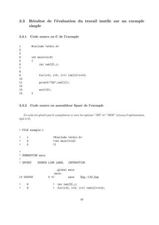 3.3 R´esultat de l’´evaluation du travail inutile sur un exemple 
simple 
3.3.1 Code source en C de l’exemple 
1 #include <stdio.h> 
2 
3 
4 int main(void) 
5 { 
6 int tab[3],i; 
7 
8 
9 for(i=0; i<3; i++) tab[i]=i*10; 
10 
11 printf("%d",tab[1]); 
12 
13 exit(0); 
14 } 
3.3.2 Code source en assembleur Sparc de l’exemple 
Ce code est g´en´er´e par le compilateur cc avec les options ”-SO” et ”-XO0” (niveau d’optimisation 
´egal `a 0). 
! FILE exemple.c 
! 1 !#include <stdio.h> 
! 4 !int main(void) 
! 5 !{ 
! 
! SUBROUTINE main 
! 
! OFFSET SOURCE LINE LABEL INSTRUCTION 
.global main 
main: 
/* 000000 5 */ save %sp,-120,%sp 
! 6 ! int tab[3],i; 
! 9 ! for(i=0; i<3; i++) tab[i]=i*10; 
49 
 
