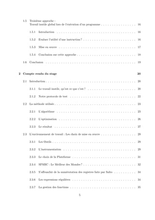 1.5 Troisi`eme approche : 
Travail inutile global lors de l’ex´ecution d’un programme . . . . . . . . . . . . . . . . 16 
1.5.1 Introduction . . . . . . . . . . . . . . . . . . . . . . . . . . . . . . . . . . . . 16 
1.5.2 Evaluer l’utilit´e d’une instruction ? . . . . . . . . . . . . . . . . . . . . . . . . 16 
1.5.3 Mise en oeuvre . . . . . . . . . . . . . . . . . . . . . . . . . . . . . . . . . . . 17 
1.5.4 Conclusion sur cette approche . . . . . . . . . . . . . . . . . . . . . . . . . . . 18 
1.6 Conclusion . . . . . . . . . . . . . . . . . . . . . . . . . . . . . . . . . . . . . . . . . 19 
2 Compte rendu du stage 20 
2.1 Introduction . . . . . . . . . . . . . . . . . . . . . . . . . . . . . . . . . . . . . . . . . 20 
2.1.1 Le travail inutile, qu’est ce que c’est ? . . . . . . . . . . . . . . . . . . . . . . 20 
2.1.2 Notre protocole de test . . . . . . . . . . . . . . . . . . . . . . . . . . . . . . 22 
2.2 La m´ethode utilis´ee . . . . . . . . . . . . . . . . . . . . . . . . . . . . . . . . . . . . . 23 
2.2.1 L’algorithme . . . . . . . . . . . . . . . . . . . . . . . . . . . . . . . . . . . . 23 
2.2.2 L’optimisation . . . . . . . . . . . . . . . . . . . . . . . . . . . . . . . . . . . 26 
2.2.3 Le r´esultat . . . . . . . . . . . . . . . . . . . . . . . . . . . . . . . . . . . . . 27 
2.3 L’environnement de travail : Les choix de mise en oeuvre . . . . . . . . . . . . . . . . 29 
2.3.1 Les Outils . . . . . . . . . . . . . . . . . . . . . . . . . . . . . . . . . . . . . . 29 
2.3.2 L’instrumentation . . . . . . . . . . . . . . . . . . . . . . . . . . . . . . . . . 29 
2.3.3 Le choix de la Plateforme . . . . . . . . . . . . . . . . . . . . . . . . . . . . . 31 
2.3.4 SPARC : Le Meilleur des Mondes ? . . . . . . . . . . . . . . . . . . . . . . . . 32 
2.3.5 S’affranchir de la num´erotation des registres faite par Salto . . . . . . . . . . 34 
2.3.6 Les expressions r´eguli`eres . . . . . . . . . . . . . . . . . . . . . . . . . . . . . 34 
2.3.7 La gestion des fonctions . . . . . . . . . . . . . . . . . . . . . . . . . . . . . . 35 
5 
 