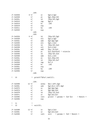 .L90: 
/* 0x0004 9 */ or %g0,0,%g2 
/* 0x0008 */ st %g2,[%fp-20] 
/* 0x000c */ ld [%fp-20],%g3 
/* 0x0010 */ cmp %g3,3 
/* 0x0014 */ bl .L95 
/* 0x0018 */ nop 
/* 0x001c */ ba .L94 
/* 0x0020 */ nop 
.L95: 
.L92: 
/* 0x0024 9 */ ld [%fp-20],%g2 
/* 0x0028 */ sll %g2,2,%g3 
/* 0x002c */ add %g3,%g2,%g4 
/* 0x0030 */ sll %g4,1,%o2 
/* 0x0034 */ ld [%fp-20],%o3 
/* 0x0038 */ sll %o3,2,%o4 
/* 0x003c */ add %fp,-16,%o3 
/* 0x0040 */ st %o2,[%o4+%o3] ! volatile 
/* 0x0044 */ ld [%fp-20],%o4 
/* 0x0048 */ add %o4,1,%o5 
/* 0x004c */ st %o5,[%fp-20] 
/* 0x0050 */ ld [%fp-20],%o7 
/* 0x0054 */ cmp %o7,3 
/* 0x0058 */ bl .L92 
/* 0x005c */ nop 
/* 0x0060 */ ba .L96 
/* 0x0064 */ nop 
.L96: 
! 10 ! printf("%dn",tab[1]); 
.L94: 
/* 0x0068 10 */ sethi %hi(.L97),%g2 
/* 0x006c */ add %g2,%lo(.L97),%g3 
/* 0x0070 */ or %g0,%g3,%g4 
/* 0x0074 */ or %g0,%g4,%o0 
/* 0x0078 */ ld [%fp-12],%o2 
/* 0x007c */ or %g0,%o2,%o1 
/* 0x0080 */ call printf ! params = %o0 %o1 ! Result = 
/* 0x0084 */ nop 
! 11 ! 
! 12 ! exit(0); 
/* 0x0088 12 */ or %g0,0,%o3 
/* 0x008c */ or %g0,%o3,%o0 
/* 0x0090 */ call exit ! params = %o0 ! Result = 
50 
 