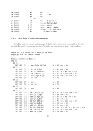 /* 0x0094 */ nop 
/* 0x0098 */ ba .L89 
/* 0x009c */ nop 
.L89: 
/* 0x00a0 */ ret ! Result = 
/* 0x00a4 */ restore %g0,%g0,%g0 
/* 0x00a8 0 */ .type main,2 
/* 0x00a8 0 */ .size main,(.-main) 
/* 0x00a8 0 */ .global __fsr_init_value 
/* 0x00a8 */ __fsr_init_value=0 
3.3.3 Identifiant d’instruction statique 
Ce fichier texte est obtenu apr`es passage de Salto sur le code source en assembleur de notre 
exemple. Le num´ero statique permettant d’identifier une instruction se trouve entre crochets. 
Salto rev. 1.4.2beta1 (built with g++ on sun4u) 
Copyright (C) 1997 Inria, France 
Machine description file ok. 
CFG (0) : 
BB (0) : 
INST (0) [1] : save %o6,-120,%o6 in : 55 out : 55 
BB (1) : 
INST (0) [2] : or %g0,0,%g2 in : 41 out : 43 
INST (1) [3] : st %g2,[%i6-20] in : 71 in : 43 out : 113 
INST (2) [4] : ld [%i6-20],%g3 in : 71 in : 113 out : 44 
INST (3) [5] : subcc %g3,3,%g0 in : 44 out : 74 out : 41 
INST (4) [6] : bl .L95 in : 74 
BB (2) : 
INST (0) [7] : nop in : 39 
INST (1) [8] : ba .L94 in : 74 
BB (3) : 
INST (0) [9] : nop in : 39 
BB (4) : 
INST (0) [10] : ld [%i6-20],%g2 in : 71 in : 113 out : 43 
INST (1) [11] : sll %g2,2,%g3 in : 43 out : 44 
INST (2) [12] : add %g3,%g2,%g4 in : 44 in : 43 out : 45 
INST (3) [13] : sll %g4,1,%o2 in : 45 out : 51 
INST (4) [14] : ld [%i6-20],%o3 in : 71 in : 113 out : 52 
INST (5) [15] : sll %o3,2,%o4 in : 52 out : 53 
INST (6) [16] : add %i6,-16,%o3 in : 71 out : 52 
INST (7) [17] : st %o2,[%o4+%o3] in : 53 in : 52 in : 51 out : 113 
INST (8) [18] : ld [%i6-20],%o4 in : 71 in : 113 out : 53 
INST (9) [19] : add %o4,1,%o5 in : 53 out : 54 
51 
 