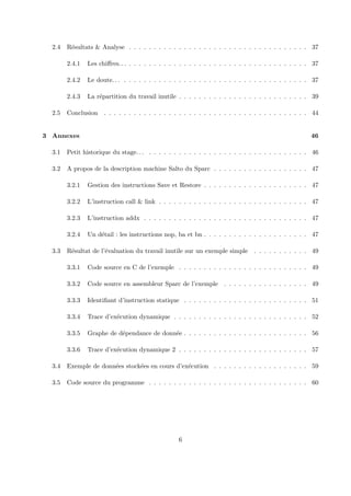 2.4 R´esultats & Analyse . . . . . . . . . . . . . . . . . . . . . . . . . . . . . . . . . . . . 37 
2.4.1 Les chiffres. . . . . . . . . . . . . . . . . . . . . . . . . . . . . . . . . . . . . . . 37 
2.4.2 Le doute. . . . . . . . . . . . . . . . . . . . . . . . . . . . . . . . . . . . . . . . 37 
2.4.3 La r´epartition du travail inutile . . . . . . . . . . . . . . . . . . . . . . . . . . 39 
2.5 Conclusion . . . . . . . . . . . . . . . . . . . . . . . . . . . . . . . . . . . . . . . . . 44 
3 Annexes 46 
3.1 Petit historique du stage. . . . . . . . . . . . . . . . . . . . . . . . . . . . . . . . . . . 46 
3.2 A propos de la description machine Salto du Sparc . . . . . . . . . . . . . . . . . . . 47 
3.2.1 Gestion des instructions Save et Restore . . . . . . . . . . . . . . . . . . . . . 47 
3.2.2 L’instruction call & link . . . . . . . . . . . . . . . . . . . . . . . . . . . . . . 47 
3.2.3 L’instruction addx . . . . . . . . . . . . . . . . . . . . . . . . . . . . . . . . . 47 
3.2.4 Un d´etail : les instructions nop, ba et bn . . . . . . . . . . . . . . . . . . . . . 47 
3.3 R´esultat de l’´evaluation du travail inutile sur un exemple simple . . . . . . . . . . . 49 
3.3.1 Code source en C de l’exemple . . . . . . . . . . . . . . . . . . . . . . . . . . 49 
3.3.2 Code source en assembleur Sparc de l’exemple . . . . . . . . . . . . . . . . . 49 
3.3.3 Identifiant d’instruction statique . . . . . . . . . . . . . . . . . . . . . . . . . 51 
3.3.4 Trace d’ex´ecution dynamique . . . . . . . . . . . . . . . . . . . . . . . . . . . 52 
3.3.5 Graphe de d´ependance de donn´ee . . . . . . . . . . . . . . . . . . . . . . . . . 56 
3.3.6 Trace d’ex´ecution dynamique 2 . . . . . . . . . . . . . . . . . . . . . . . . . . 57 
3.4 Exemple de donn´ees stock´ees en cours d’ex´ecution . . . . . . . . . . . . . . . . . . . 59 
3.5 Code source du programme . . . . . . . . . . . . . . . . . . . . . . . . . . . . . . . . 60 
6 
 